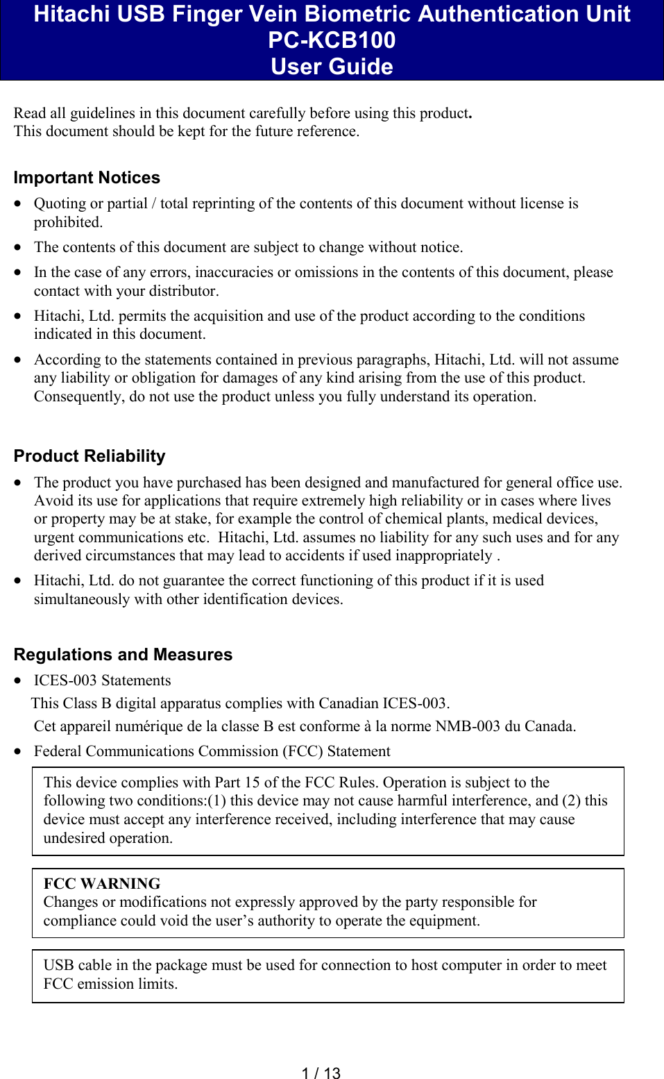  1 / 13  Hitachi USB Finger Vein Biometric Authentication Unit  PC-KCB100 User Guide  Read all guidelines in this document carefully before using this product. This document should be kept for the future reference.  Important Notices  Quoting or partial / total reprinting of the contents of this document without license is prohibited.  The contents of this document are subject to change without notice.  In the case of any errors, inaccuracies or omissions in the contents of this document, please contact with your distributor.  Hitachi, Ltd. permits the acquisition and use of the product according to the conditions indicated in this document.  According to the statements contained in previous paragraphs, Hitachi, Ltd. will not assume any liability or obligation for damages of any kind arising from the use of this product. Consequently, do not use the product unless you fully understand its operation.   Product Reliability   The product you have purchased has been designed and manufactured for general office use. Avoid its use for applications that require extremely high reliability or in cases where lives or property may be at stake, for example the control of chemical plants, medical devices, urgent communications etc.  Hitachi, Ltd. assumes no liability for any such uses and for any derived circumstances that may lead to accidents if used inappropriately .  Hitachi, Ltd. do not guarantee the correct functioning of this product if it is used simultaneously with other identification devices.   Regulations and Measures  ICES-003 Statements This Class B digital apparatus complies with Canadian ICES-003. Cet appareil num&eacute;rique de la classe B est conforme &agrave; la norme NMB-003 du Canada.  Federal Communications Commission (FCC) Statement               This device complies with Part 15 of the FCC Rules. Operation is subject to the following two conditions:(1) this device may not cause harmful interference, and (2) this device must accept any interference received, including interference that may cause undesired operation. FCC WARNING Changes or modifications not expressly approved by the party responsible for compliance could void the user&rsquo;s authority to operate the equipment. USB cable in the package must be used for connection to host computer in order to meet FCC emission limits. 