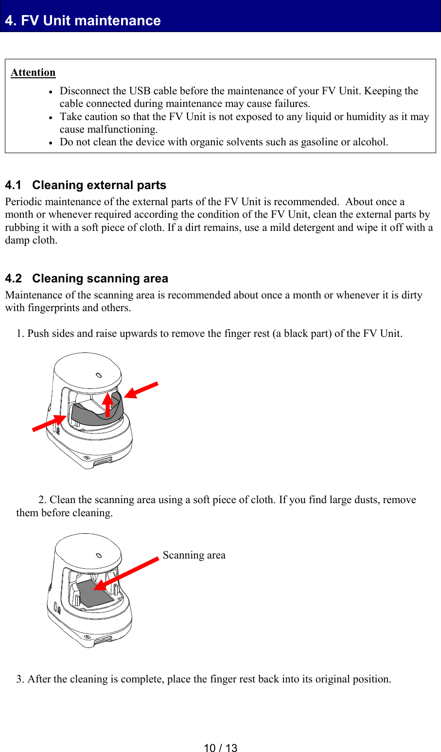  10 / 13 4. FV Unit maintenance 4. FV Unit maintenance   Attention  Disconnect the USB cable before the maintenance of your FV Unit. Keeping the cable connected during maintenance may cause failures.    Take caution so that the FV Unit is not exposed to any liquid or humidity as it may cause malfunctioning.  Do not clean the device with organic solvents such as gasoline or alcohol.   4.1   Cleaning external parts Periodic maintenance of the external parts of the FV Unit is recommended.  About once a month or whenever required according the condition of the FV Unit, clean the external parts by rubbing it with a soft piece of cloth. If a dirt remains, use a mild detergent and wipe it off with a damp cloth.   4.2   Cleaning scanning area Maintenance of the scanning area is recommended about once a month or whenever it is dirty with fingerprints and others.  1. Push sides and raise upwards to remove the finger rest (a black part) of the FV Unit.             2. Clean the scanning area using a soft piece of cloth. If you find large dusts, remove them before cleaning.             3. After the cleaning is complete, place the finger rest back into its original position.   Scanning area 
