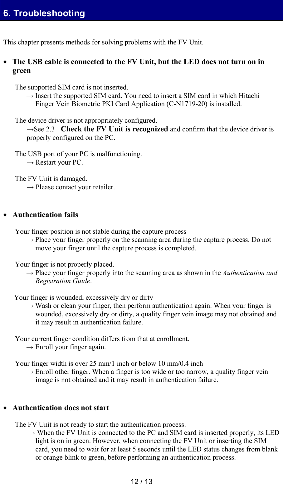  12 / 13 6. Troubleshooting 6. Troubleshooting   This chapter presents methods for solving problems with the FV Unit.    The USB cable is connected to the FV Unit, but the LED does not turn on in green  The supported SIM card is not inserted. &rarr; Insert the supported SIM card. You need to insert a SIM card in which Hitachi Finger Vein Biometric PKI Card Application (C-N1719-20) is installed.  The device driver is not appropriately configured. &rarr;See 2.3   Check the FV Unit is recognized and confirm that the device driver is properly configured on the PC.   The USB port of your PC is malfunctioning. &rarr; Restart your PC.  The FV Unit is damaged. &rarr; Please contact your retailer.    Authentication fails  Your finger position is not stable during the capture process &rarr; Place your finger properly on the scanning area during the capture process. Do not move your finger until the capture process is completed.  Your finger is not properly placed. &rarr; Place your finger properly into the scanning area as shown in the Authentication and Registration Guide.  Your finger is wounded, excessively dry or dirty  &rarr; Wash or clean your finger, then perform authentication again. When your finger is wounded, excessively dry or dirty, a quality finger vein image may not obtained and it may result in authentication failure.   Your current finger condition differs from that at enrollment.  &rarr; Enroll your finger again.   Your finger width is over 25 mm/1 inch or below 10 mm/0.4 inch &rarr; Enroll other finger. When a finger is too wide or too narrow, a quality finger vein image is not obtained and it may result in authentication failure.    Authentication does not start  The FV Unit is not ready to start the authentication process.  &rarr; When the FV Unit is connected to the PC and SIM card is inserted properly, its LED light is on in green. However, when connecting the FV Unit or inserting the SIM card, you need to wait for at least 5 seconds until the LED status changes from blank or orange blink to green, before performing an authentication process.  