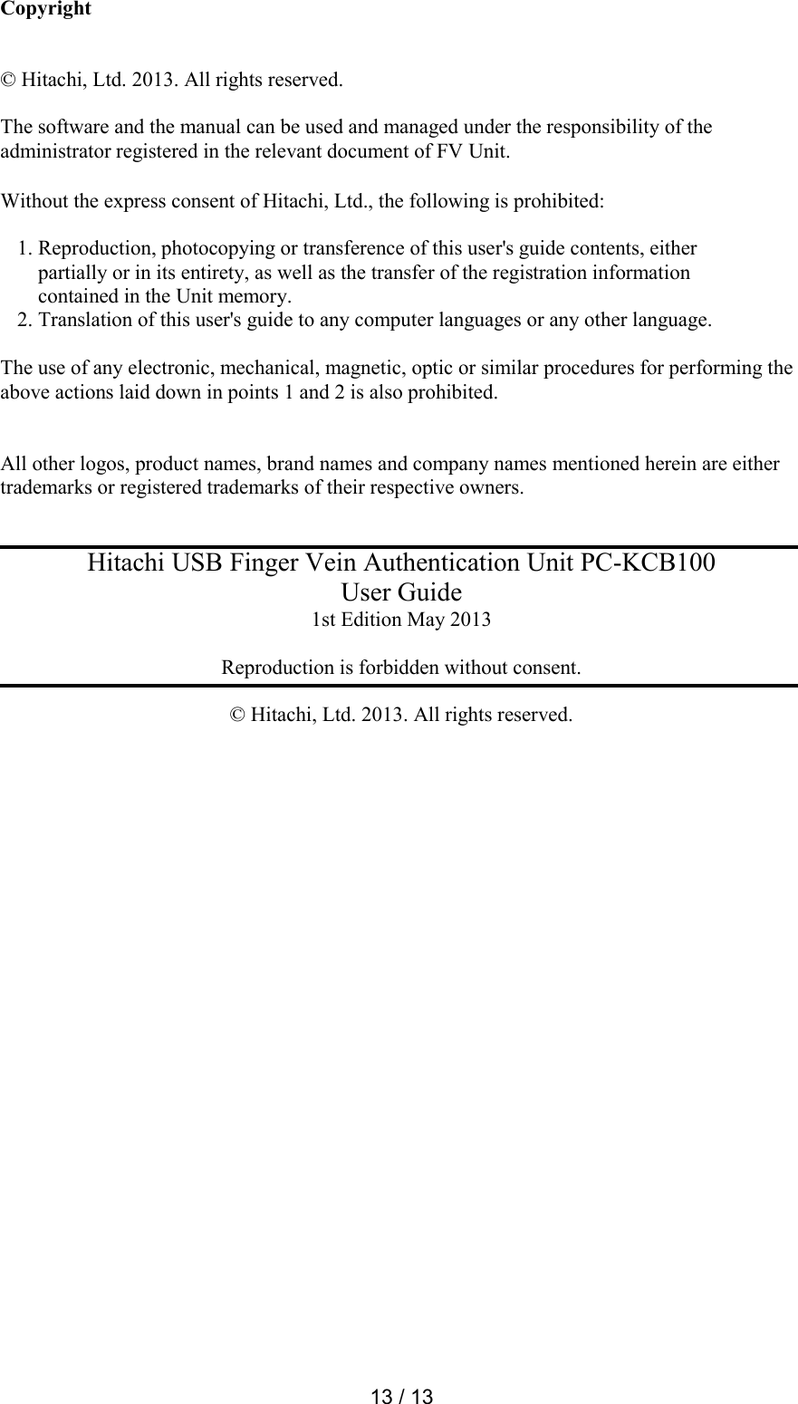  13 / 13  Copyright   &copy; Hitachi, Ltd. 2013. All rights reserved.  The software and the manual can be used and managed under the responsibility of the administrator registered in the relevant document of FV Unit.  Without the express consent of Hitachi, Ltd., the following is prohibited:   1. Reproduction, photocopying or transference of this user's guide contents, either     partially or in its entirety, as well as the transfer of the registration information      contained in the Unit memory.  2. Translation of this user's guide to any computer languages or any other language.   The use of any electronic, mechanical, magnetic, optic or similar procedures for performing the above actions laid down in points 1 and 2 is also prohibited.   All other logos, product names, brand names and company names mentioned herein are either trademarks or registered trademarks of their respective owners.   Hitachi USB Finger Vein Authentication Unit PC-KCB100 User Guide 1st Edition May 2013  Reproduction is forbidden without consent.  &copy; Hitachi, Ltd. 2013. All rights reserved.  
