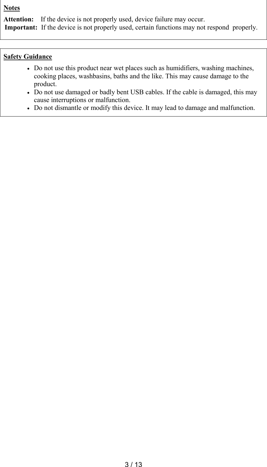  3 / 13  Notes Attention:    If the device is not properly used, device failure may occur. Important:  If the device is not properly used, certain functions may not respond  properly.    Safety Guidance  Do not use this product near wet places such as humidifiers, washing machines, cooking places, washbasins, baths and the like. This may cause damage to the product.  Do not use damaged or badly bent USB cables. If the cable is damaged, this may cause interruptions or malfunction.   Do not dismantle or modify this device. It may lead to damage and malfunction.  