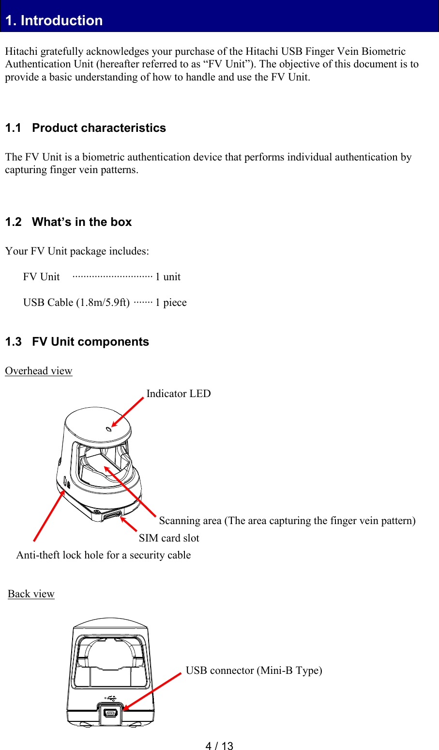  4 / 13 1. Introduction 1. Introduction  Hitachi gratefully acknowledges your purchase of the Hitachi USB Finger Vein Biometric Authentication Unit (hereafter referred to as &ldquo;FV Unit&rdquo;). The objective of this document is to provide a basic understanding of how to handle and use the FV Unit.    1.1   Product characteristics  The FV Unit is a biometric authentication device that performs individual authentication by capturing finger vein patterns.    1.2   What&rsquo;s in the box  Your FV Unit package includes:  FV Unit  &middot;&middot;&middot;&middot;&middot;&middot;&middot;&middot;&middot;&middot;&middot;&middot;&middot;&middot;&middot;&middot;&middot;&middot;&middot;&middot;&middot;&middot;&middot;&middot;&middot;&middot;&middot;&middot;&middot; 1 unit  USB Cable (1.8m/5.9ft)  &middot;&middot;&middot;&middot;&middot;&middot;&middot; 1 piece  1.3   FV Unit components  Overhead view                     Back view          USB connector (Mini-B Type) Scanning area (The area capturing the finger vein pattern) Indicator LED Anti-theft lock hole for a security cable SIM card slot 