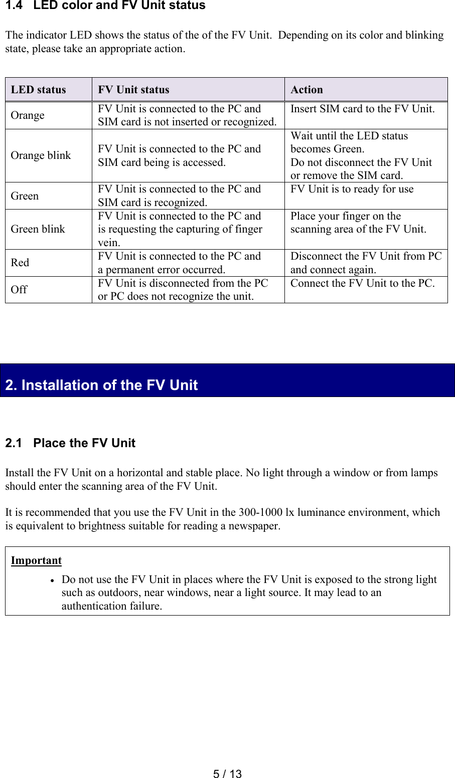  5 / 13 1.4   LED color and FV Unit status  The indicator LED shows the status of the of the FV Unit.  Depending on its color and blinking state, please take an appropriate action.     2. Installation of the FV Unit 2. Installation of the FV Unit   2.1   Place the FV Unit  Install the FV Unit on a horizontal and stable place. No light through a window or from lamps should enter the scanning area of the FV Unit.   It is recommended that you use the FV Unit in the 300-1000 lx luminance environment, which is equivalent to brightness suitable for reading a newspaper.  Important  Do not use the FV Unit in places where the FV Unit is exposed to the strong light such as outdoors, near windows, near a light source. It may lead to an authentication failure.     LED status FV Unit status Action Orange FV Unit is connected to the PC and SIM card is not inserted or recognized. Insert SIM card to the FV Unit. Orange blink FV Unit is connected to the PC and SIM card being is accessed. Wait until the LED status becomes Green.  Do not disconnect the FV Unit or remove the SIM card. Green FV Unit is connected to the PC and SIM card is recognized. FV Unit is to ready for use Green blink FV Unit is connected to the PC and is requesting the capturing of finger vein. Place your finger on the scanning area of the FV Unit. Red FV Unit is connected to the PC and a permanent error occurred. Disconnect the FV Unit from PC and connect again. Off FV Unit is disconnected from the PC or PC does not recognize the unit. Connect the FV Unit to the PC. 