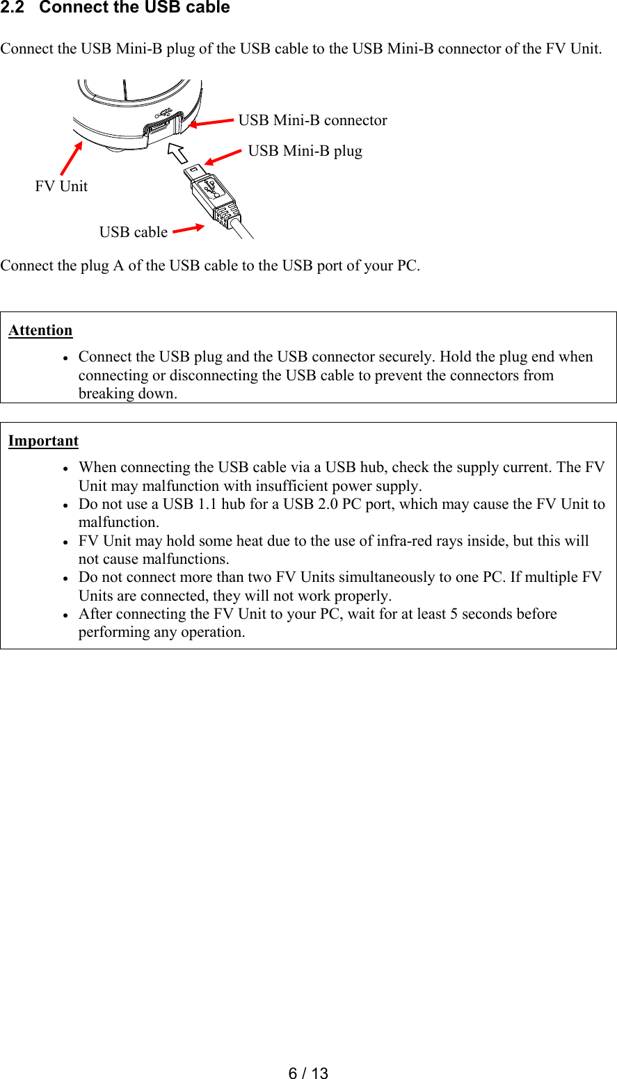  6 / 13 2.2   Connect the USB cable  Connect the USB Mini-B plug of the USB cable to the USB Mini-B connector of the FV Unit.             Connect the plug A of the USB cable to the USB port of your PC.   Attention  Connect the USB plug and the USB connector securely. Hold the plug end when connecting or disconnecting the USB cable to prevent the connectors from breaking down.  Important  When connecting the USB cable via a USB hub, check the supply current. The FV Unit may malfunction with insufficient power supply.  Do not use a USB 1.1 hub for a USB 2.0 PC port, which may cause the FV Unit to malfunction.  FV Unit may hold some heat due to the use of infra-red rays inside, but this will not cause malfunctions.  Do not connect more than two FV Units simultaneously to one PC. If multiple FV Units are connected, they will not work properly.  After connecting the FV Unit to your PC, wait for at least 5 seconds before performing any operation.      FV Unit USB Mini-B connector USB Mini-B plug USB cable 