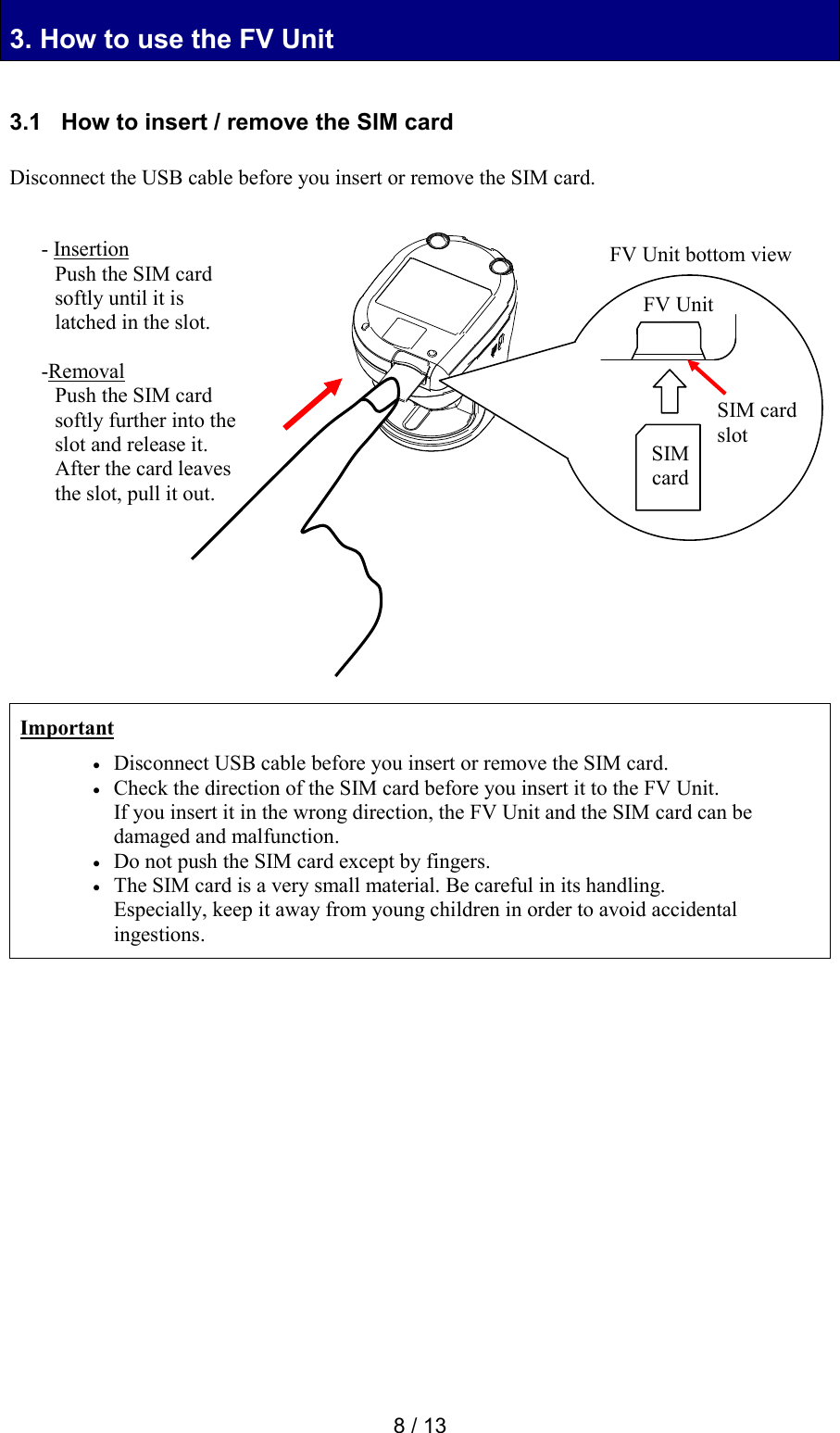  8 / 13 3. How to use the FV Unit 3. How to use the FV Unit  3.1   How to insert / remove the SIM card  Disconnect the USB cable before you insert or remove the SIM card.                      Important  Disconnect USB cable before you insert or remove the SIM card.  Check the direction of the SIM card before you insert it to the FV Unit. If you insert it in the wrong direction, the FV Unit and the SIM card can be damaged and malfunction.  Do not push the SIM card except by fingers.  The SIM card is a very small material. Be careful in its handling. Especially, keep it away from young children in order to avoid accidental ingestions.                 FV Unit bottom view SIM card slot SIM card FV Unit - Insertion Push the SIM card softly until it is latched in the slot.  -Removal Push the SIM card softly further into the slot and release it. After the card leaves the slot, pull it out.     