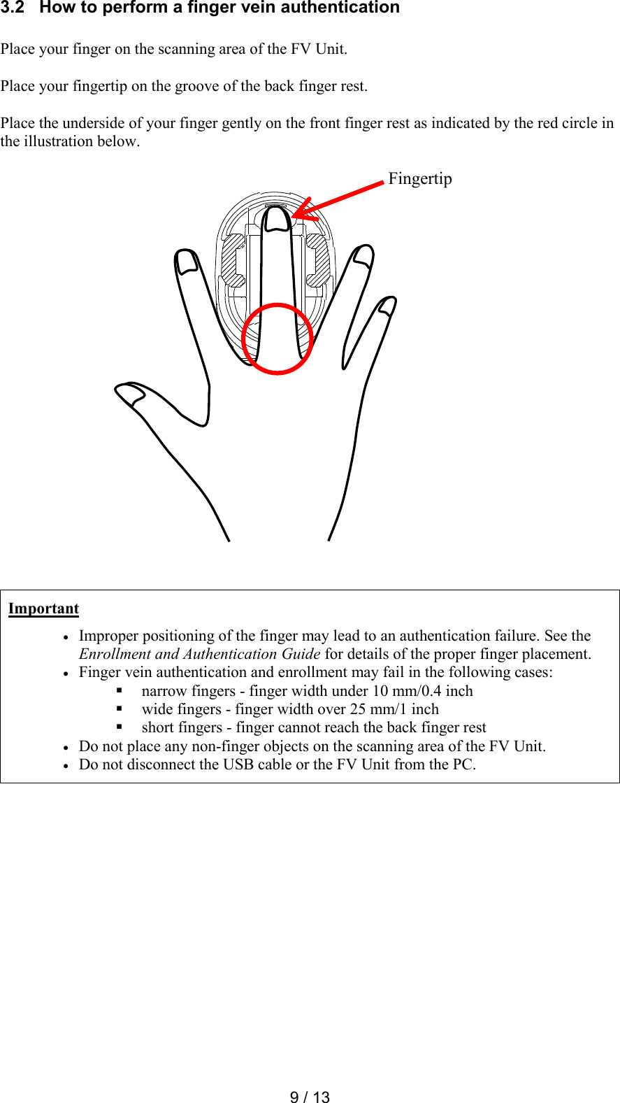  9 / 13 3.2   How to perform a finger vein authentication  Place your finger on the scanning area of the FV Unit.  Place your fingertip on the groove of the back finger rest.  Place the underside of your finger gently on the front finger rest as indicated by the red circle in the illustration below.                           Important  Improper positioning of the finger may lead to an authentication failure. See the Enrollment and Authentication Guide for details of the proper finger placement.  Finger vein authentication and enrollment may fail in the following cases:  narrow fingers - finger width under 10 mm/0.4 inch  wide fingers - finger width over 25 mm/1 inch  short fingers - finger cannot reach the back finger rest  Do not place any non-finger objects on the scanning area of the FV Unit.  Do not disconnect the USB cable or the FV Unit from the PC.  Fingertip 