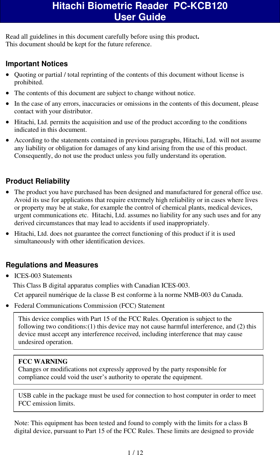  1 / 12  Hitachi Biometric Reader  PC-KCB120 User Guide  Read all guidelines in this document carefully before using this product. This document should be kept for the future reference.  Important Notices  Quoting or partial / total reprinting of the contents of this document without license is prohibited.  The contents of this document are subject to change without notice.  In the case of any errors, inaccuracies or omissions in the contents of this document, please contact with your distributor.  Hitachi, Ltd. permits the acquisition and use of the product according to the conditions indicated in this document.  According to the statements contained in previous paragraphs, Hitachi, Ltd. will not assume any liability or obligation for damages of any kind arising from the use of this product. Consequently, do not use the product unless you fully understand its operation.   Product Reliability   The product you have purchased has been designed and manufactured for general office use. Avoid its use for applications that require extremely high reliability or in cases where lives or property may be at stake, for example the control of chemical plants, medical devices, urgent communications etc.  Hitachi, Ltd. assumes no liability for any such uses and for any derived circumstances that may lead to accidents if used inappropriately.  Hitachi, Ltd. does not guarantee the correct functioning of this product if it is used simultaneously with other identification devices.   Regulations and Measures  ICES-003 Statements This Class B digital apparatus complies with Canadian ICES-003. Cet appareil num&eacute;rique de la classe B est conforme &agrave; la norme NMB-003 du Canada.  Federal Communications Commission (FCC) Statement               Note: This equipment has been tested and found to comply with the limits for a class B digital device, pursuant to Part 15 of the FCC Rules. These limits are designed to provide This device complies with Part 15 of the FCC Rules. Operation is subject to the following two conditions:(1) this device may not cause harmful interference, and (2) this device must accept any interference received, including interference that may cause undesired operation. FCC WARNING Changes or modifications not expressly approved by the party responsible for compliance could void the user&rsquo;s authority to operate the equipment. USB cable in the package must be used for connection to host computer in order to meet FCC emission limits. 