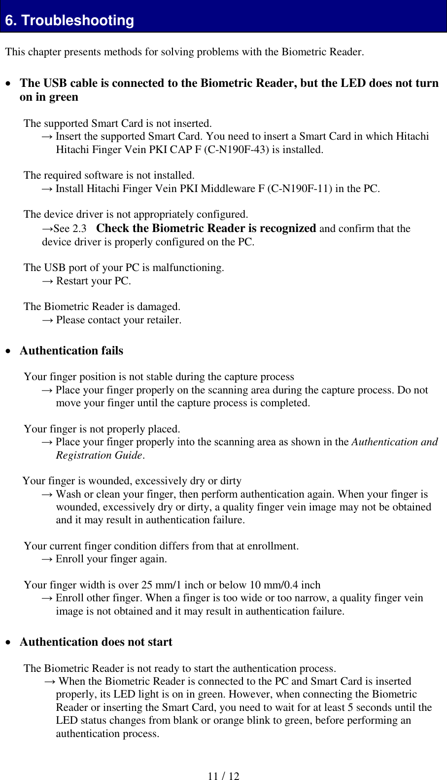  11 / 12 6. Troubleshooting  This chapter presents methods for solving problems with the Biometric Reader.    The USB cable is connected to the Biometric Reader, but the LED does not turn on in green  The supported Smart Card is not inserted. &rarr; Insert the supported Smart Card. You need to insert a Smart Card in which Hitachi Hitachi Finger Vein PKI CAP F (C-N190F-43) is installed.  The required software is not installed. &rarr; Install Hitachi Finger Vein PKI Middleware F (C-N190F-11) in the PC.  The device driver is not appropriately configured. &rarr;See 2.3   Check the Biometric Reader is recognized and confirm that the device driver is properly configured on the PC.   The USB port of your PC is malfunctioning. &rarr; Restart your PC.  The Biometric Reader is damaged. &rarr; Please contact your retailer.   Authentication fails  Your finger position is not stable during the capture process &rarr; Place your finger properly on the scanning area during the capture process. Do not move your finger until the capture process is completed.  Your finger is not properly placed. &rarr; Place your finger properly into the scanning area as shown in the Authentication and Registration Guide.  Your finger is wounded, excessively dry or dirty  &rarr; Wash or clean your finger, then perform authentication again. When your finger is wounded, excessively dry or dirty, a quality finger vein image may not be obtained and it may result in authentication failure.   Your current finger condition differs from that at enrollment.  &rarr; Enroll your finger again.   Your finger width is over 25 mm/1 inch or below 10 mm/0.4 inch &rarr; Enroll other finger. When a finger is too wide or too narrow, a quality finger vein image is not obtained and it may result in authentication failure.   Authentication does not start  The Biometric Reader is not ready to start the authentication process.  &rarr; When the Biometric Reader is connected to the PC and Smart Card is inserted properly, its LED light is on in green. However, when connecting the Biometric Reader or inserting the Smart Card, you need to wait for at least 5 seconds until the LED status changes from blank or orange blink to green, before performing an authentication process.  