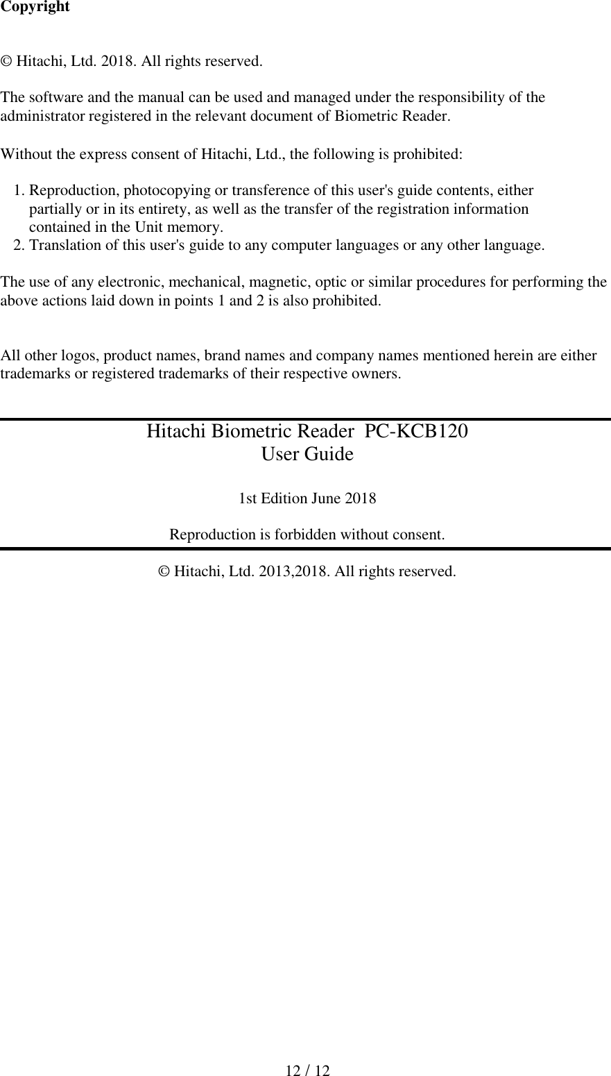  12 / 12  Copyright   &copy; Hitachi, Ltd. 2018. All rights reserved.  The software and the manual can be used and managed under the responsibility of the administrator registered in the relevant document of Biometric Reader.  Without the express consent of Hitachi, Ltd., the following is prohibited:    1. Reproduction, photocopying or transference of this user's guide contents, either     partially or in its entirety, as well as the transfer of the registration information      contained in the Unit memory.  2. Translation of this user's guide to any computer languages or any other language.   The use of any electronic, mechanical, magnetic, optic or similar procedures for performing the above actions laid down in points 1 and 2 is also prohibited.   All other logos, product names, brand names and company names mentioned herein are either trademarks or registered trademarks of their respective owners.   Hitachi Biometric Reader  PC-KCB120 User Guide  1st Edition June 2018  Reproduction is forbidden without consent.  &copy; Hitachi, Ltd. 2013,2018. All rights reserved.  