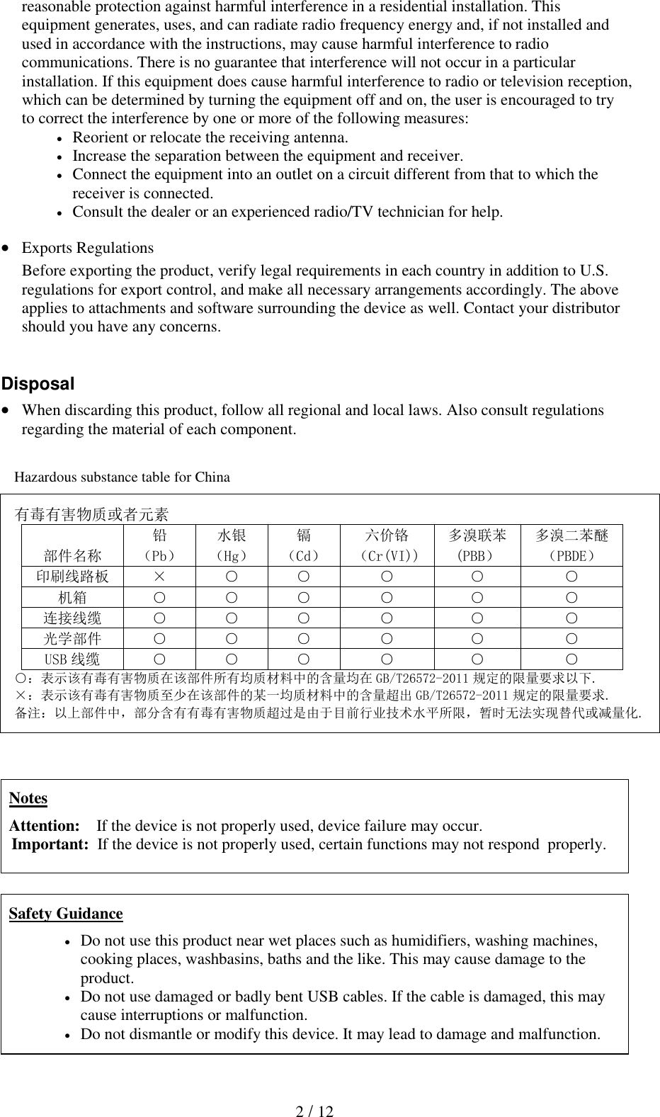  2 / 12 reasonable protection against harmful interference in a residential installation. This equipment generates, uses, and can radiate radio frequency energy and, if not installed and used in accordance with the instructions, may cause harmful interference to radio communications. There is no guarantee that interference will not occur in a particular installation. If this equipment does cause harmful interference to radio or television reception, which can be determined by turning the equipment off and on, the user is encouraged to try to correct the interference by one or more of the following measures:   Reorient or relocate the receiving antenna.   Increase the separation between the equipment and receiver.   Connect the equipment into an outlet on a circuit different from that to which the receiver is connected.  Consult the dealer or an experienced radio/TV technician for help.   Exports Regulations Before exporting the product, verify legal requirements in each country in addition to U.S. regulations for export control, and make all necessary arrangements accordingly. The above applies to attachments and software surrounding the device as well. Contact your distributor should you have any concerns.   Disposal  When discarding this product, follow all regional and local laws. Also consult regulations regarding the material of each component.    Hazardous substance table for China  有毒有害物质或者元素 部件名称 铅 水银 镉 六价铬 多溴联苯 多溴二苯醚 （Pb） （Hg） （Cd） （Cr(VI)) (PBB） （PBDE） 印刷线路板 &times; ○ ○ ○ ○ ○ 机箱 ○ ○ ○ ○ ○ ○ 连接线缆 ○ ○ ○ ○ ○ ○ 光学部件 ○ ○ ○ ○ ○ ○ USB 线缆 ○ ○ ○ ○ ○ ○ ○：表示该有毒有害物质在该部件所有均质材料中的含量均在 GB/T26572-2011 规定的限量要求以下. &times;：表示该有毒有害物质至少在该部件的某一均质材料中的含量超出 GB/T26572-2011 规定的限量要求. 备注：以上部件中，部分含有有毒有害物质超过是由于目前行业技术水平所限，暂时无法实现替代或减量化.    Notes Attention:    If the device is not properly used, device failure may occur. Important:  If the device is not properly used, certain functions may not respond  properly.    Safety Guidance  Do not use this product near wet places such as humidifiers, washing machines, cooking places, washbasins, baths and the like. This may cause damage to the product.  Do not use damaged or badly bent USB cables. If the cable is damaged, this may cause interruptions or malfunction.   Do not dismantle or modify this device. It may lead to damage and malfunction. 