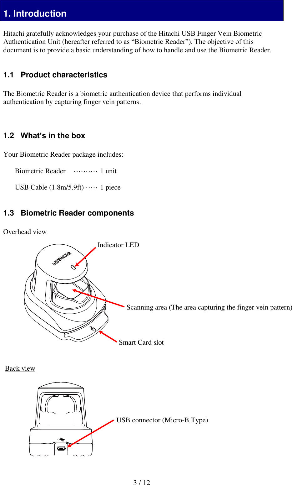  3 / 12 1. Introduction 1. Introduction  Hitachi gratefully acknowledges your purchase of the Hitachi USB Finger Vein Biometric Authentication Unit (hereafter referred to as &ldquo;Biometric Reader&rdquo;). The objective of this document is to provide a basic understanding of how to handle and use the Biometric Reader.   1.1   Product characteristics  The Biometric Reader is a biometric authentication device that performs individual authentication by capturing finger vein patterns.    1.2   What&rsquo;s in the box  Your Biometric Reader package includes:  Biometric Reader  &middot;&middot;&middot;&middot;&middot;&middot;&middot;&middot;&middot;&middot; 1 unit  USB Cable (1.8m/5.9ft)  &middot;&middot;&middot;&middot;&middot; 1 piece  1.3   Biometric Reader components  Overhead view                    Back view          USB connector (Micro-B Type) Scanning area (The area capturing the finger vein pattern) Indicator LED Smart Card slot 