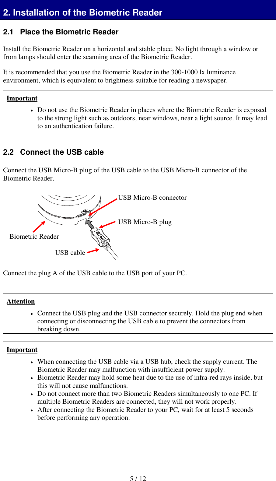  5 / 12 2. Installation of the Biometric Reader 2.1   Place the Biometric Reader  Install the Biometric Reader on a horizontal and stable place. No light through a window or from lamps should enter the scanning area of the Biometric Reader.   It is recommended that you use the Biometric Reader in the 300-1000 lx luminance environment, which is equivalent to brightness suitable for reading a newspaper.  Important  Do not use the Biometric Reader in places where the Biometric Reader is exposed to the strong light such as outdoors, near windows, near a light source. It may lead to an authentication failure.   2.2   Connect the USB cable  Connect the USB Micro-B plug of the USB cable to the USB Micro-B connector of the Biometric Reader.             Connect the plug A of the USB cable to the USB port of your PC.   Attention  Connect the USB plug and the USB connector securely. Hold the plug end when connecting or disconnecting the USB cable to prevent the connectors from breaking down.  Important  When connecting the USB cable via a USB hub, check the supply current. The Biometric Reader may malfunction with insufficient power supply.  Biometric Reader may hold some heat due to the use of infra-red rays inside, but this will not cause malfunctions.  Do not connect more than two Biometric Readers simultaneously to one PC. If multiple Biometric Readers are connected, they will not work properly.  After connecting the Biometric Reader to your PC, wait for at least 5 seconds before performing any operation.     Biometric Reader USB Micro-B connector USB Micro-B plug USB cable 