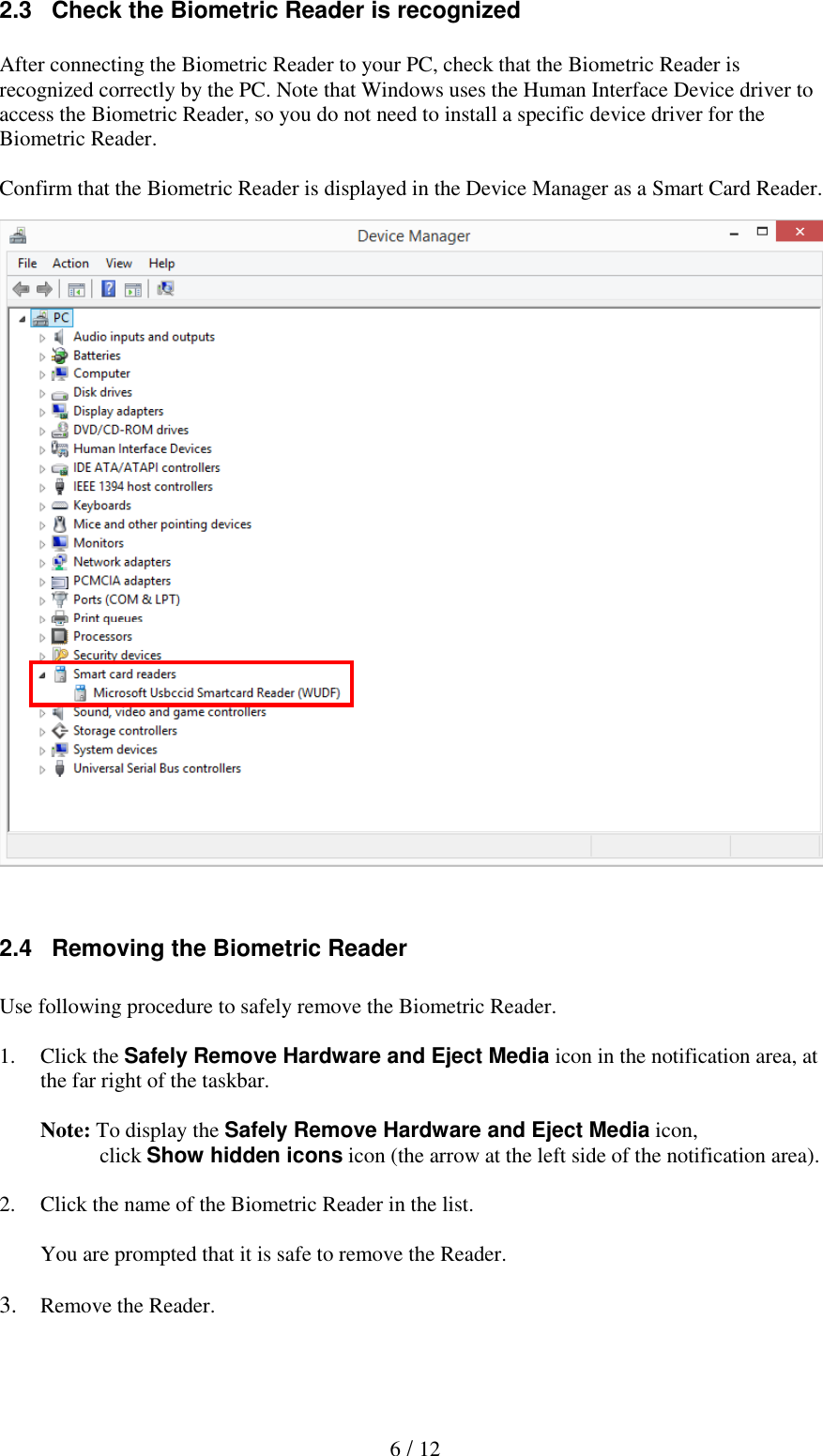  6 / 12 2.3   Check the Biometric Reader is recognized  After connecting the Biometric Reader to your PC, check that the Biometric Reader is recognized correctly by the PC. Note that Windows uses the Human Interface Device driver to access the Biometric Reader, so you do not need to install a specific device driver for the Biometric Reader.  Confirm that the Biometric Reader is displayed in the Device Manager as a Smart Card Reader.                        2.4   Removing the Biometric Reader  Use following procedure to safely remove the Biometric Reader.  1. Click the Safely Remove Hardware and Eject Media icon in the notification area, at the far right of the taskbar.  Note: To display the Safely Remove Hardware and Eject Media icon,            click Show hidden icons icon (the arrow at the left side of the notification area).   2. Click the name of the Biometric Reader in the list.  You are prompted that it is safe to remove the Reader.  3. Remove the Reader. 3. How to use the Biometric Reader 