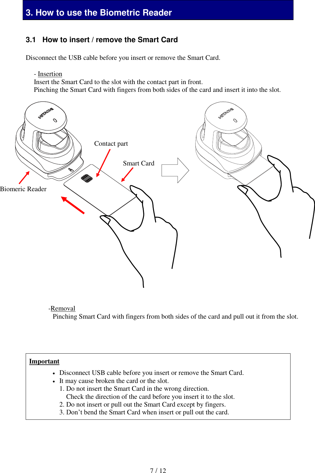  7 / 12 3. How to use the Biometric Reader  3.1   How to insert / remove the Smart Card  Disconnect the USB cable before you insert or remove the Smart Card.                                      Important  Disconnect USB cable before you insert or remove the Smart Card.  It may cause broken the card or the slot. 1. Do not insert the Smart Card in the wrong direction.     Check the direction of the card before you insert it to the slot. 2. Do not insert or pull out the Smart Card except by fingers. 3. Don&rsquo;t bend the Smart Card when insert or pull out the card.   - Insertion Insert the Smart Card to the slot with the contact part in front. Pinching the Smart Card with fingers from both sides of the card and insert it into the slot.  -Removal Pinching Smart Card with fingers from both sides of the card and pull out it from the slot. Contact part  Smart Card Biomeric Reader 
