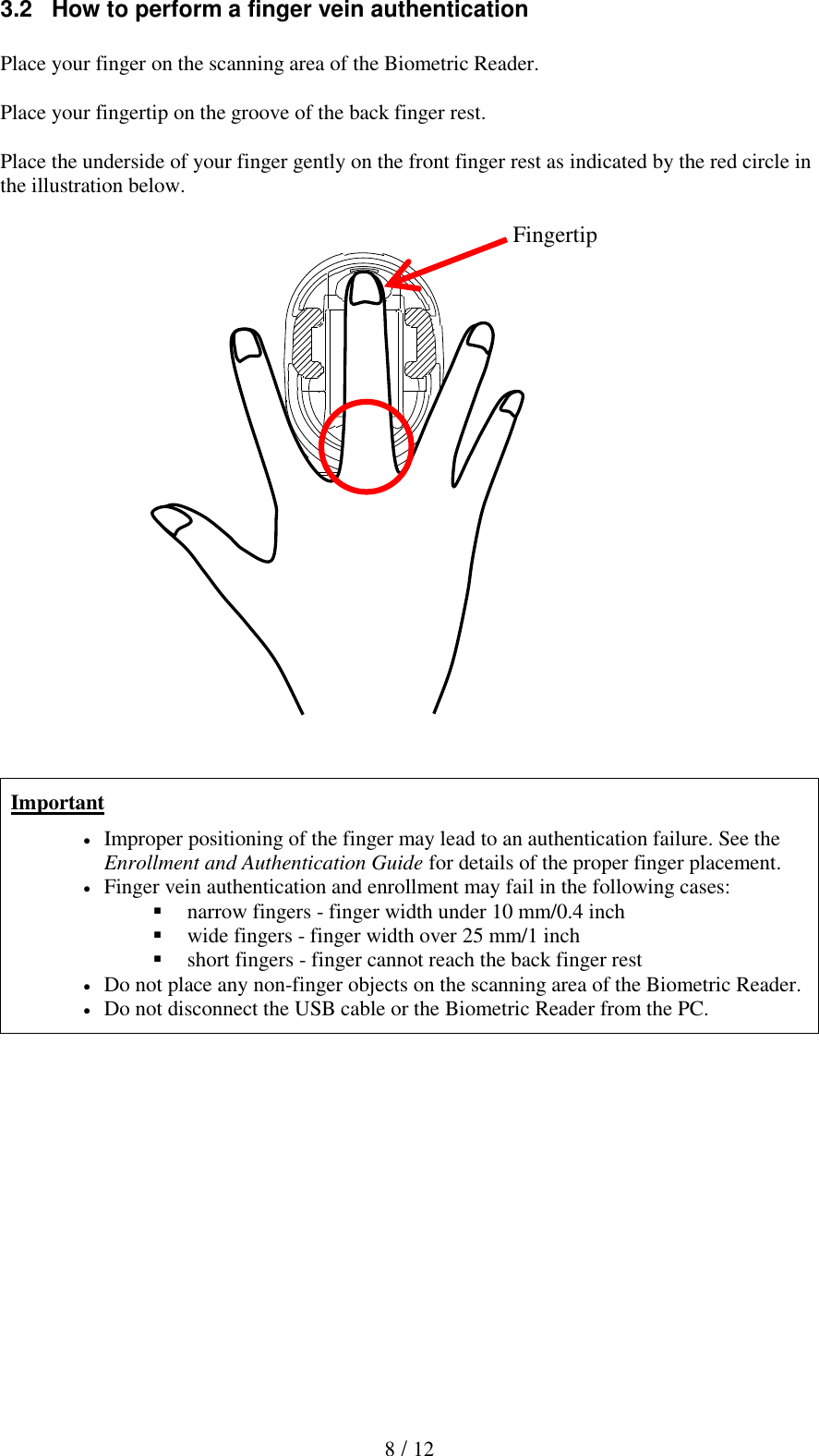  8 / 12 3.2   How to perform a finger vein authentication  Place your finger on the scanning area of the Biometric Reader.  Place your fingertip on the groove of the back finger rest.  Place the underside of your finger gently on the front finger rest as indicated by the red circle in the illustration below.                         Important  Improper positioning of the finger may lead to an authentication failure. See the Enrollment and Authentication Guide for details of the proper finger placement.  Finger vein authentication and enrollment may fail in the following cases:  narrow fingers - finger width under 10 mm/0.4 inch  wide fingers - finger width over 25 mm/1 inch  short fingers - finger cannot reach the back finger rest  Do not place any non-finger objects on the scanning area of the Biometric Reader.  Do not disconnect the USB cable or the Biometric Reader from the PC.  Fingertip 