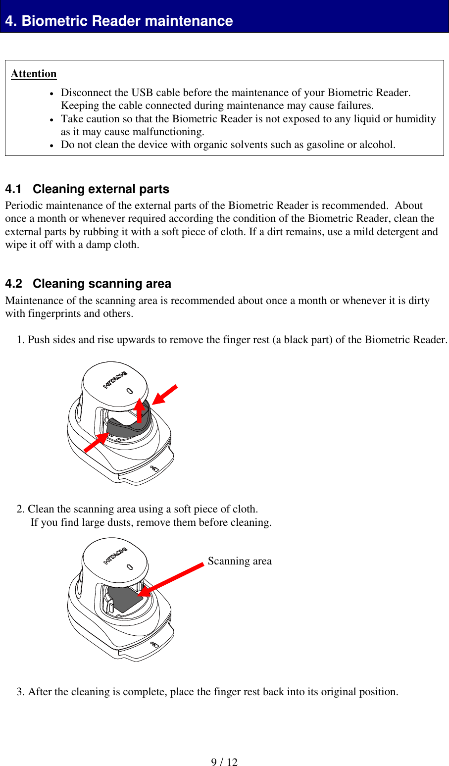  9 / 12 Biometric Reader maintenance 4. Biometric Reader maintenance   Attention  Disconnect the USB cable before the maintenance of your Biometric Reader. Keeping the cable connected during maintenance may cause failures.    Take caution so that the Biometric Reader is not exposed to any liquid or humidity as it may cause malfunctioning.  Do not clean the device with organic solvents such as gasoline or alcohol.   4.1   Cleaning external parts Periodic maintenance of the external parts of the Biometric Reader is recommended.  About once a month or whenever required according the condition of the Biometric Reader, clean the external parts by rubbing it with a soft piece of cloth. If a dirt remains, use a mild detergent and wipe it off with a damp cloth.   4.2   Cleaning scanning area Maintenance of the scanning area is recommended about once a month or whenever it is dirty with fingerprints and others.  1. Push sides and rise upwards to remove the finger rest (a black part) of the Biometric Reader.             2. Clean the scanning area using a soft piece of cloth.  If you find large dusts, remove them before cleaning.             3. After the cleaning is complete, place the finger rest back into its original position.   Scanning area 