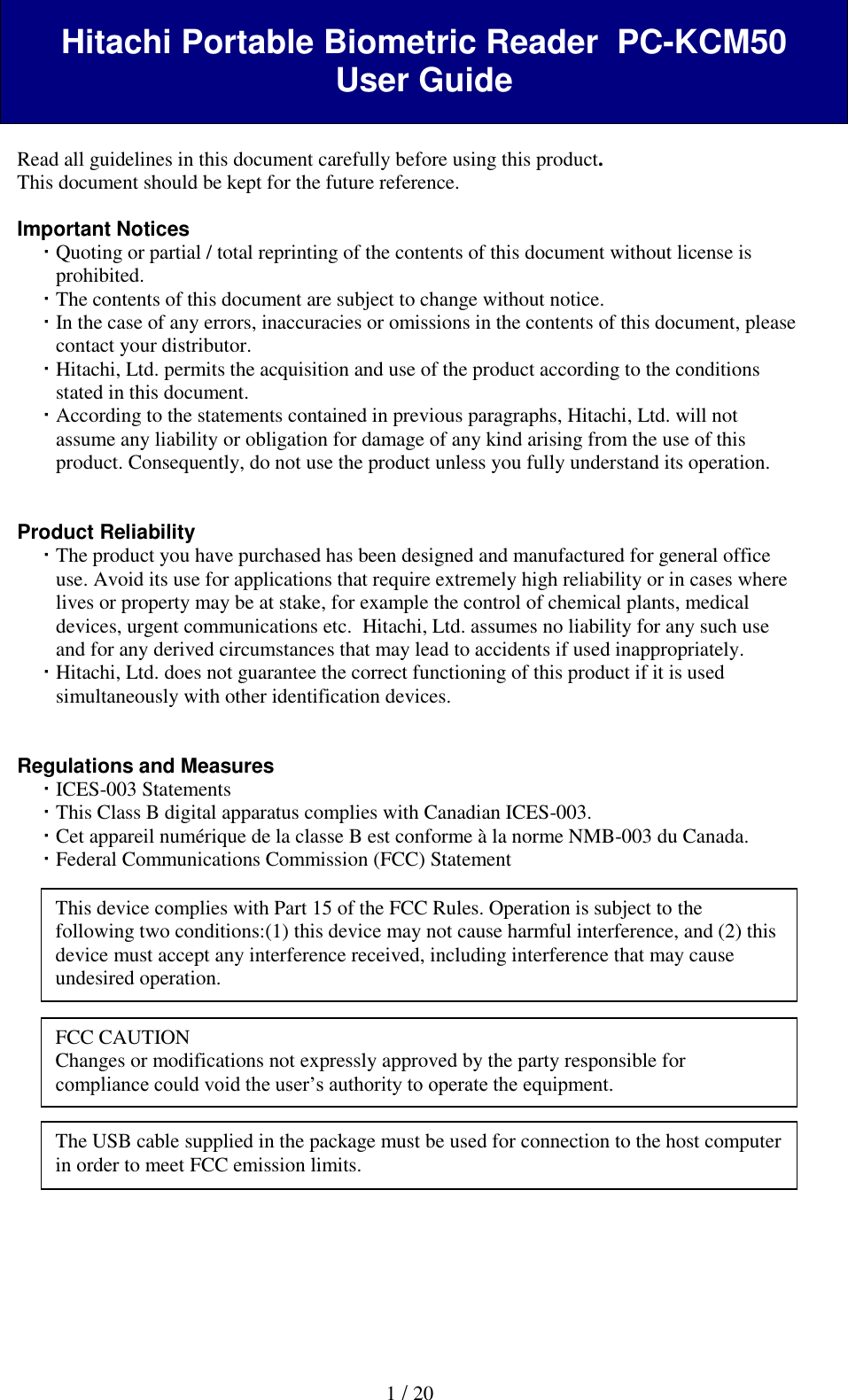   1 / 20  Hitachi Portable Biometric Reader  PC-KCM50 User Guide   Read all guidelines in this document carefully before using this product. This document should be kept for the future reference.  Important Notices  Quoting or partial / total reprinting of the contents of this document without license is prohibited.  The contents of this document are subject to change without notice.  In the case of any errors, inaccuracies or omissions in the contents of this document, please contact your distributor.  Hitachi, Ltd. permits the acquisition and use of the product according to the conditions stated in this document.  According to the statements contained in previous paragraphs, Hitachi, Ltd. will not assume any liability or obligation for damage of any kind arising from the use of this product. Consequently, do not use the product unless you fully understand its operation.   Product Reliability   The product you have purchased has been designed and manufactured for general office use. Avoid its use for applications that require extremely high reliability or in cases where lives or property may be at stake, for example the control of chemical plants, medical devices, urgent communications etc.  Hitachi, Ltd. assumes no liability for any such use and for any derived circumstances that may lead to accidents if used inappropriately.  Hitachi, Ltd. does not guarantee the correct functioning of this product if it is used simultaneously with other identification devices.   Regulations and Measures  ICES-003 Statements  This Class B digital apparatus complies with Canadian ICES-003.  Cet appareil num&eacute;rique de la classe B est conforme &agrave; la norme NMB-003 du Canada.  Federal Communications Commission (FCC) Statement                    This device complies with Part 15 of the FCC Rules. Operation is subject to the following two conditions:(1) this device may not cause harmful interference, and (2) this device must accept any interference received, including interference that may cause undesired operation. FCC CAUTION Changes or modifications not expressly approved by the party responsible for compliance could void the user&rsquo;s authority to operate the equipment. The USB cable supplied in the package must be used for connection to the host computer in order to meet FCC emission limits. 