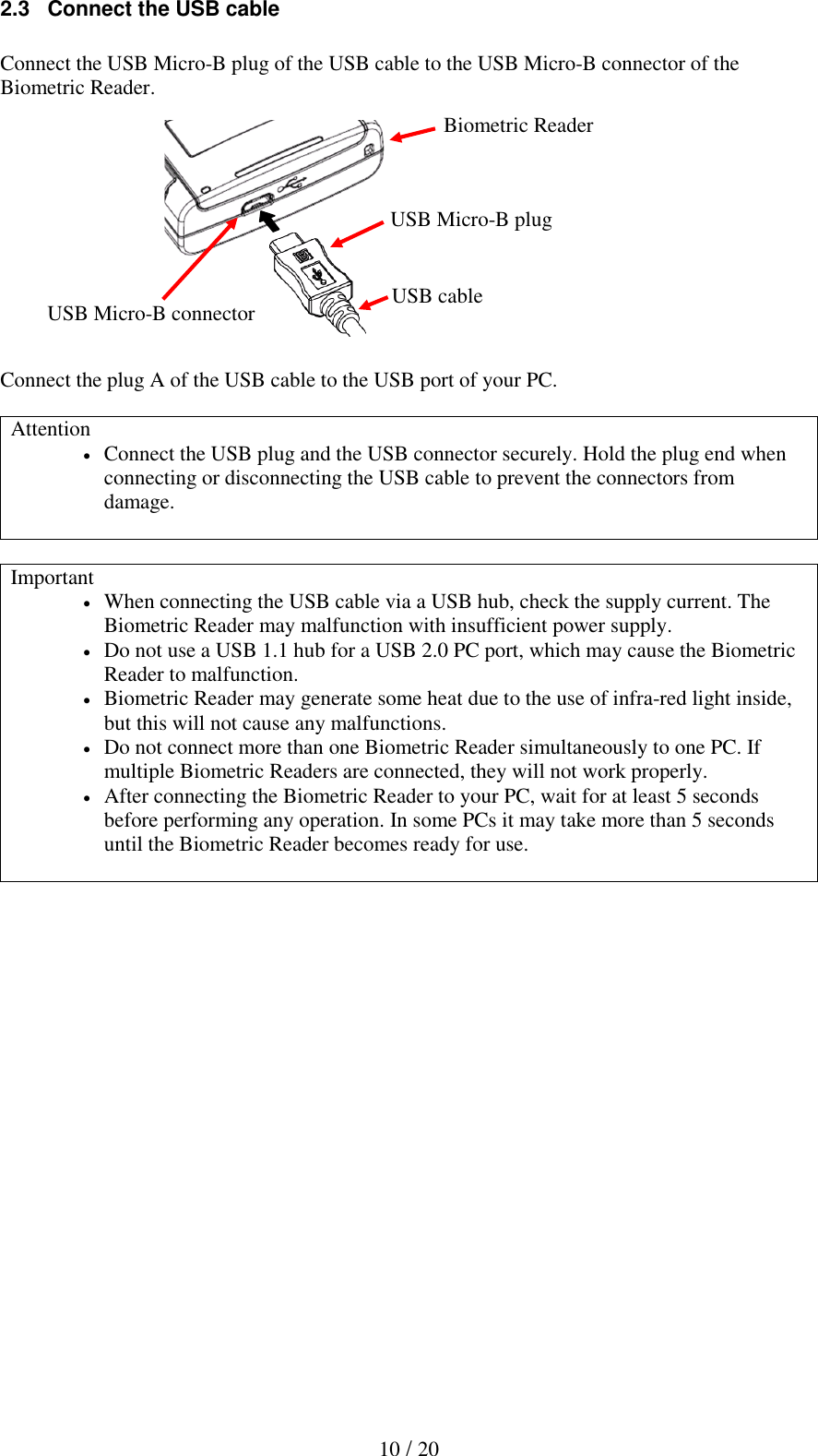   10 / 20 2.3   Connect the USB cable  Connect the USB Micro-B plug of the USB cable to the USB Micro-B connector of the Biometric Reader.             Connect the plug A of the USB cable to the USB port of your PC.  Attention  Connect the USB plug and the USB connector securely. Hold the plug end when connecting or disconnecting the USB cable to prevent the connectors from damage.   Important  When connecting the USB cable via a USB hub, check the supply current. The Biometric Reader may malfunction with insufficient power supply.  Do not use a USB 1.1 hub for a USB 2.0 PC port, which may cause the Biometric Reader to malfunction.  Biometric Reader may generate some heat due to the use of infra-red light inside, but this will not cause any malfunctions.  Do not connect more than one Biometric Reader simultaneously to one PC. If multiple Biometric Readers are connected, they will not work properly.  After connecting the Biometric Reader to your PC, wait for at least 5 seconds before performing any operation. In some PCs it may take more than 5 seconds until the Biometric Reader becomes ready for use.      Biometric Reader USB Micro-B connector USB Micro-B plug USB cable 