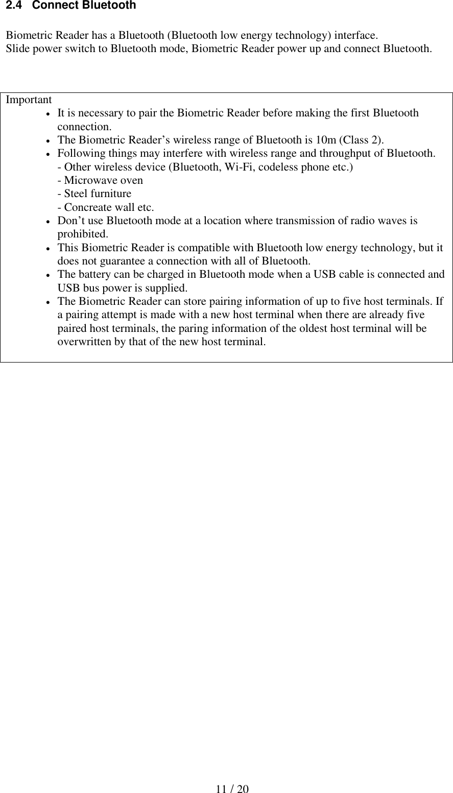   11 / 20 2.4   Connect Bluetooth  Biometric Reader has a Bluetooth (Bluetooth low energy technology) interface. Slide power switch to Bluetooth mode, Biometric Reader power up and connect Bluetooth.       Important  It is necessary to pair the Biometric Reader before making the first Bluetooth connection.   The Biometric Reader&rsquo;s wireless range of Bluetooth is 10m (Class 2).  Following things may interfere with wireless range and throughput of Bluetooth. - Other wireless device (Bluetooth, Wi-Fi, codeless phone etc.) - Microwave oven - Steel furniture - Concreate wall etc.  Don&rsquo;t use Bluetooth mode at a location where transmission of radio waves is prohibited.  This Biometric Reader is compatible with Bluetooth low energy technology, but it does not guarantee a connection with all of Bluetooth.  The battery can be charged in Bluetooth mode when a USB cable is connected and USB bus power is supplied.  The Biometric Reader can store pairing information of up to five host terminals. If a pairing attempt is made with a new host terminal when there are already five paired host terminals, the paring information of the oldest host terminal will be overwritten by that of the new host terminal.  