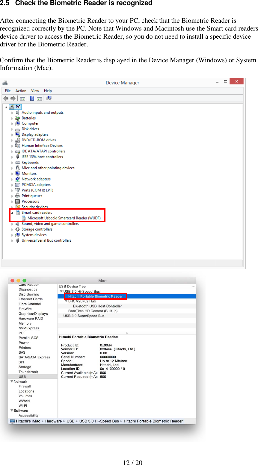   12 / 20 2.5   Check the Biometric Reader is recognized  After connecting the Biometric Reader to your PC, check that the Biometric Reader is recognized correctly by the PC. Note that Windows and Macintosh use the Smart card readers device driver to access the Biometric Reader, so you do not need to install a specific device driver for the Biometric Reader.  Confirm that the Biometric Reader is displayed in the Device Manager (Windows) or System Information (Mac).                           