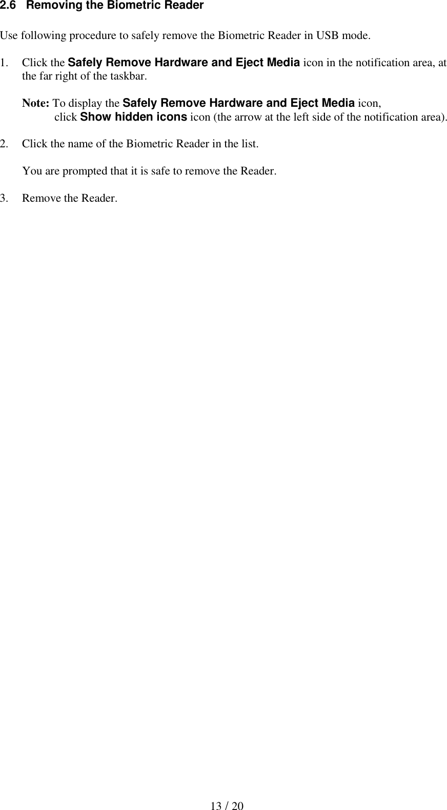   13 / 20 2.6   Removing the Biometric Reader  Use following procedure to safely remove the Biometric Reader in USB mode.  1. Click the Safely Remove Hardware and Eject Media icon in the notification area, at the far right of the taskbar.  Note: To display the Safely Remove Hardware and Eject Media icon,            click Show hidden icons icon (the arrow at the left side of the notification area).   2. Click the name of the Biometric Reader in the list.  You are prompted that it is safe to remove the Reader.  3. Remove the Reader.   
