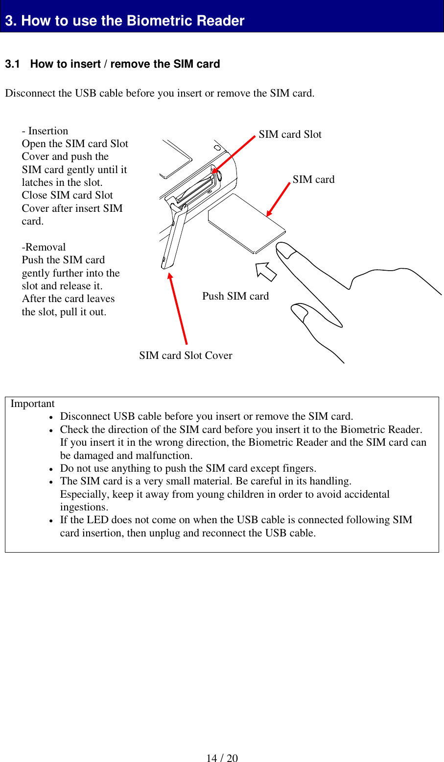   14 / 20  3. How to use the Biometric Reader  3.1   How to insert / remove the SIM card  Disconnect the USB cable before you insert or remove the SIM card.                        Important  Disconnect USB cable before you insert or remove the SIM card.  Check the direction of the SIM card before you insert it to the Biometric Reader. If you insert it in the wrong direction, the Biometric Reader and the SIM card can be damaged and malfunction.  Do not use anything to push the SIM card except fingers.  The SIM card is a very small material. Be careful in its handling. Especially, keep it away from young children in order to avoid accidental ingestions.  If the LED does not come on when the USB cable is connected following SIM card insertion, then unplug and reconnect the USB cable.              - Insertion Open the SIM card Slot Cover and push the SIM card gently until it latches in the slot. Close SIM card Slot Cover after insert SIM card.  -Removal Push the SIM card gently further into the slot and release it. After the card leaves the slot, pull it out.     Push SIM card SIM card SIM card Slot SIM card Slot Cover 