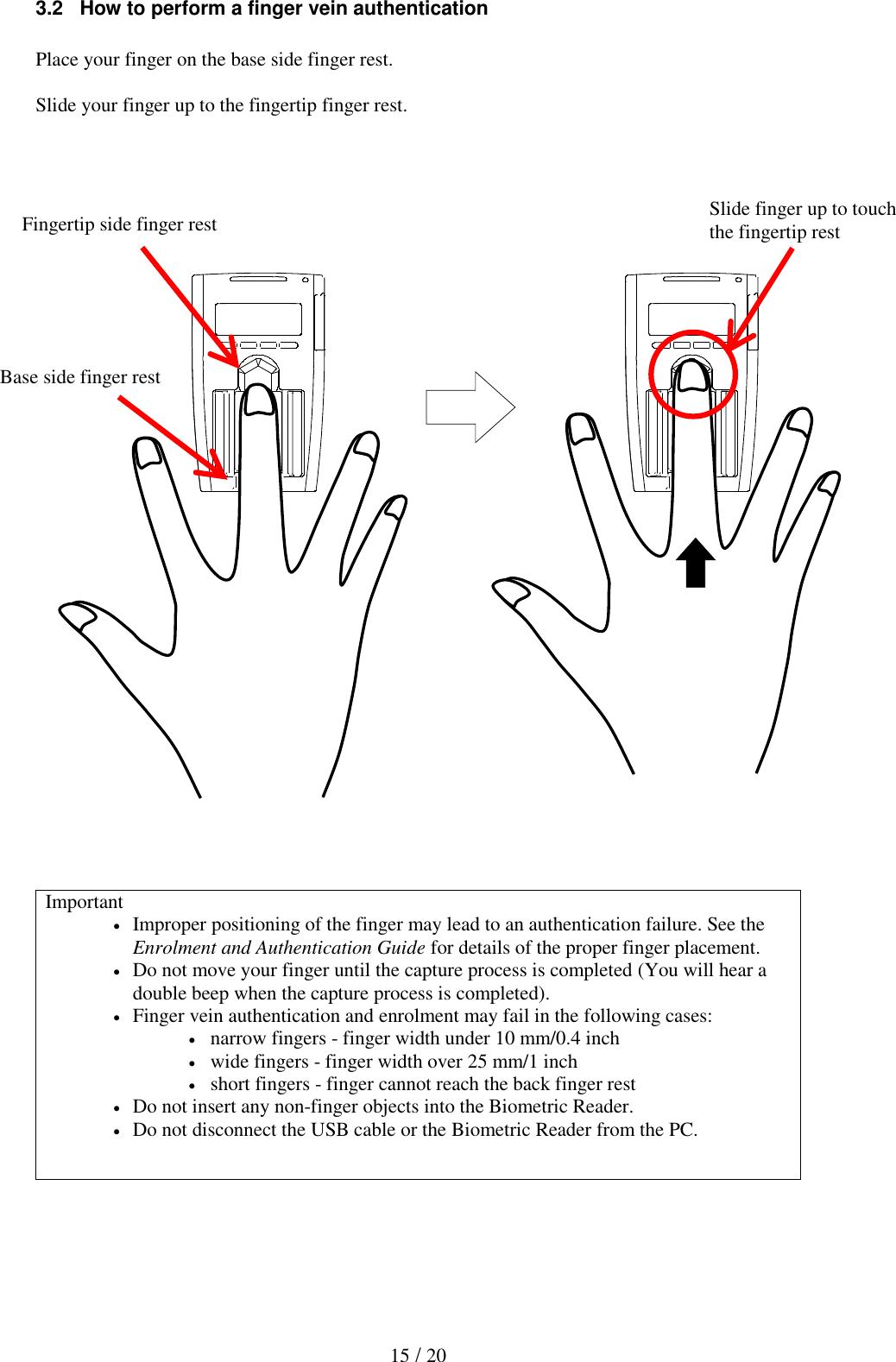   15 / 20 3.2   How to perform a finger vein authentication  Place your finger on the base side finger rest.  Slide your finger up to the fingertip finger rest.                                   Important  Improper positioning of the finger may lead to an authentication failure. See the Enrolment and Authentication Guide for details of the proper finger placement.  Do not move your finger until the capture process is completed (You will hear a double beep when the capture process is completed).  Finger vein authentication and enrolment may fail in the following cases:  narrow fingers - finger width under 10 mm/0.4 inch  wide fingers - finger width over 25 mm/1 inch  short fingers - finger cannot reach the back finger rest  Do not insert any non-finger objects into the Biometric Reader.  Do not disconnect the USB cable or the Biometric Reader from the PC.   Fingertip side finger rest Slide finger up to touch the fingertip rest Base side finger rest 
