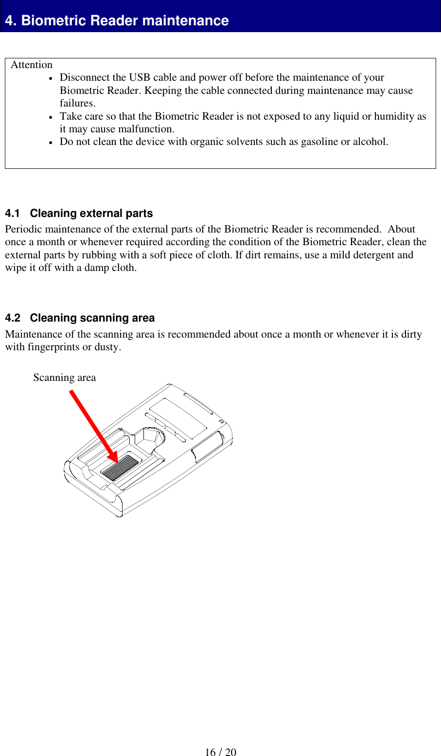   16 / 20  4. Biometric Reader maintenance   Attention  Disconnect the USB cable and power off before the maintenance of your Biometric Reader. Keeping the cable connected during maintenance may cause failures.    Take care so that the Biometric Reader is not exposed to any liquid or humidity as it may cause malfunction.  Do not clean the device with organic solvents such as gasoline or alcohol.     4.1   Cleaning external parts Periodic maintenance of the external parts of the Biometric Reader is recommended.  About once a month or whenever required according the condition of the Biometric Reader, clean the external parts by rubbing with a soft piece of cloth. If dirt remains, use a mild detergent and wipe it off with a damp cloth.    4.2   Cleaning scanning area Maintenance of the scanning area is recommended about once a month or whenever it is dirty with fingerprints or dusty.                Scanning area 