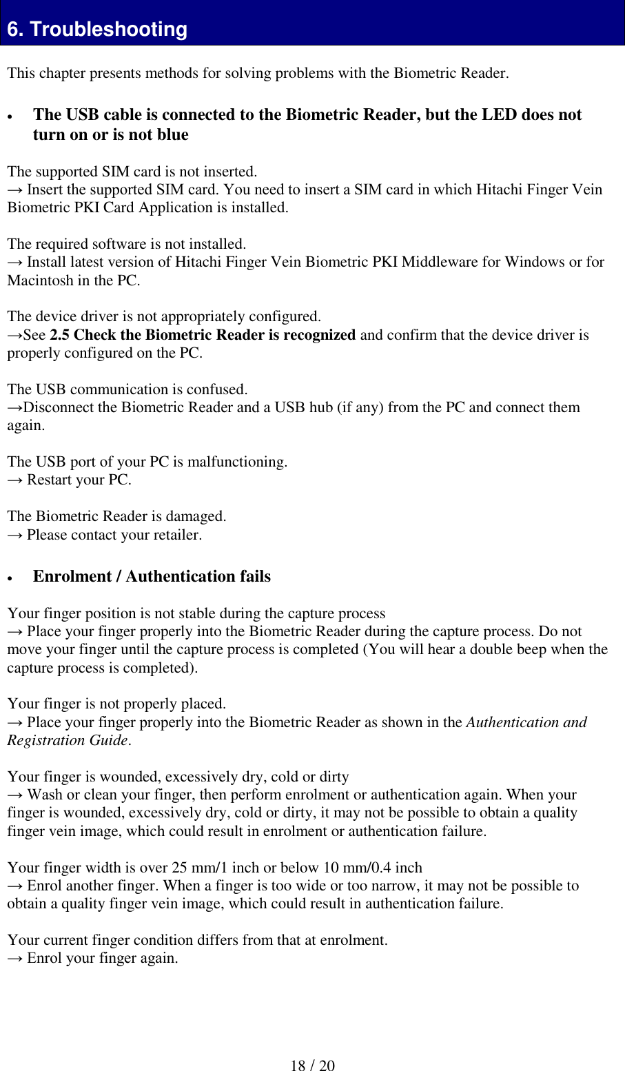   18 / 20  6. Troubleshooting  This chapter presents methods for solving problems with the Biometric Reader.    The USB cable is connected to the Biometric Reader, but the LED does not turn on or is not blue  The supported SIM card is not inserted. &rarr; Insert the supported SIM card. You need to insert a SIM card in which Hitachi Finger Vein Biometric PKI Card Application is installed.  The required software is not installed. &rarr; Install latest version of Hitachi Finger Vein Biometric PKI Middleware for Windows or for Macintosh in the PC.  The device driver is not appropriately configured. &rarr;See 2.5 Check the Biometric Reader is recognized and confirm that the device driver is properly configured on the PC.   The USB communication is confused. &rarr;Disconnect the Biometric Reader and a USB hub (if any) from the PC and connect them again.  The USB port of your PC is malfunctioning. &rarr; Restart your PC.  The Biometric Reader is damaged. &rarr; Please contact your retailer.   Enrolment / Authentication fails  Your finger position is not stable during the capture process &rarr; Place your finger properly into the Biometric Reader during the capture process. Do not move your finger until the capture process is completed (You will hear a double beep when the capture process is completed).  Your finger is not properly placed. &rarr; Place your finger properly into the Biometric Reader as shown in the Authentication and Registration Guide.  Your finger is wounded, excessively dry, cold or dirty  &rarr; Wash or clean your finger, then perform enrolment or authentication again. When your finger is wounded, excessively dry, cold or dirty, it may not be possible to obtain a quality finger vein image, which could result in enrolment or authentication failure.   Your finger width is over 25 mm/1 inch or below 10 mm/0.4 inch &rarr; Enrol another finger. When a finger is too wide or too narrow, it may not be possible to obtain a quality finger vein image, which could result in authentication failure.  Your current finger condition differs from that at enrolment.  &rarr; Enrol your finger again.    