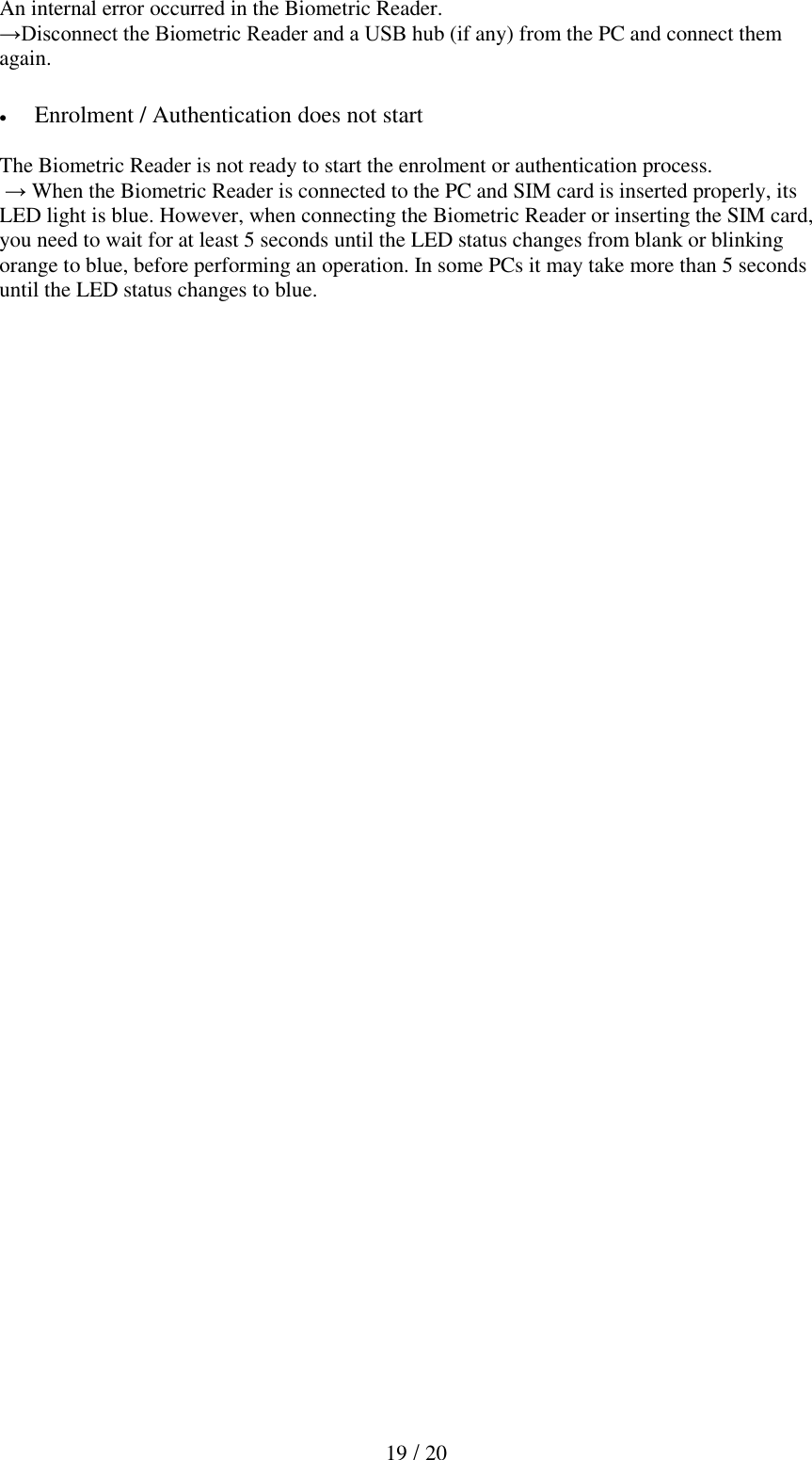   19 / 20  An internal error occurred in the Biometric Reader. &rarr;Disconnect the Biometric Reader and a USB hub (if any) from the PC and connect them again.    Enrolment / Authentication does not start  The Biometric Reader is not ready to start the enrolment or authentication process.  &rarr; When the Biometric Reader is connected to the PC and SIM card is inserted properly, its LED light is blue. However, when connecting the Biometric Reader or inserting the SIM card, you need to wait for at least 5 seconds until the LED status changes from blank or blinking orange to blue, before performing an operation. In some PCs it may take more than 5 seconds until the LED status changes to blue. 