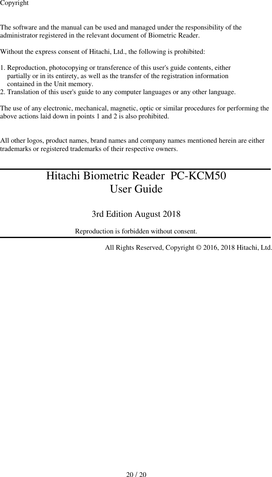   20 / 20  Copyright   The software and the manual can be used and managed under the responsibility of the administrator registered in the relevant document of Biometric Reader.  Without the express consent of Hitachi, Ltd., the following is prohibited:   1. Reproduction, photocopying or transference of this user's guide contents, either     partially or in its entirety, as well as the transfer of the registration information      contained in the Unit memory.  2. Translation of this user's guide to any computer languages or any other language.   The use of any electronic, mechanical, magnetic, optic or similar procedures for performing the above actions laid down in points 1 and 2 is also prohibited.   All other logos, product names, brand names and company names mentioned herein are either trademarks or registered trademarks of their respective owners.   Hitachi Biometric Reader  PC-KCM50 User Guide  3rd Edition August 2018  Reproduction is forbidden without consent.  All Rights Reserved, Copyright &copy; 2016, 2018 Hitachi, Ltd.  