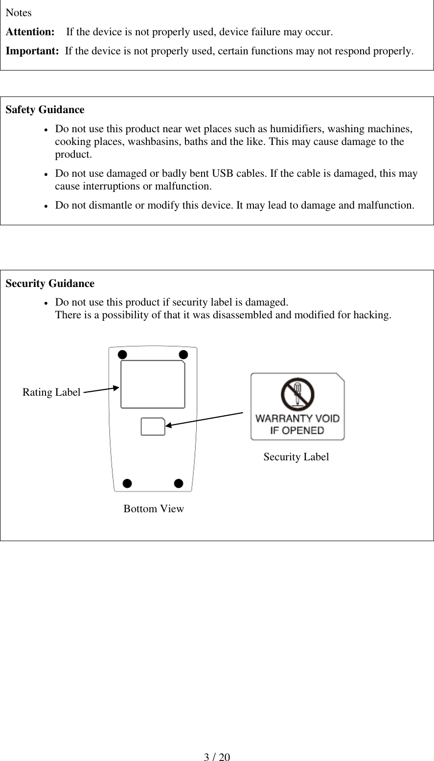  3 / 20  Notes Attention:    If the device is not properly used, device failure may occur. Important:  If the device is not properly used, certain functions may not respond properly.     Safety Guidance  Do not use this product near wet places such as humidifiers, washing machines, cooking places, washbasins, baths and the like. This may cause damage to the product.  Do not use damaged or badly bent USB cables. If the cable is damaged, this may cause interruptions or malfunction.   Do not dismantle or modify this device. It may lead to damage and malfunction.     Security Guidance  Do not use this product if security label is damaged. There is a possibility of that it was disassembled and modified for hacking.      Rating Label                                                                                                 Security Label                                              Bottom View               