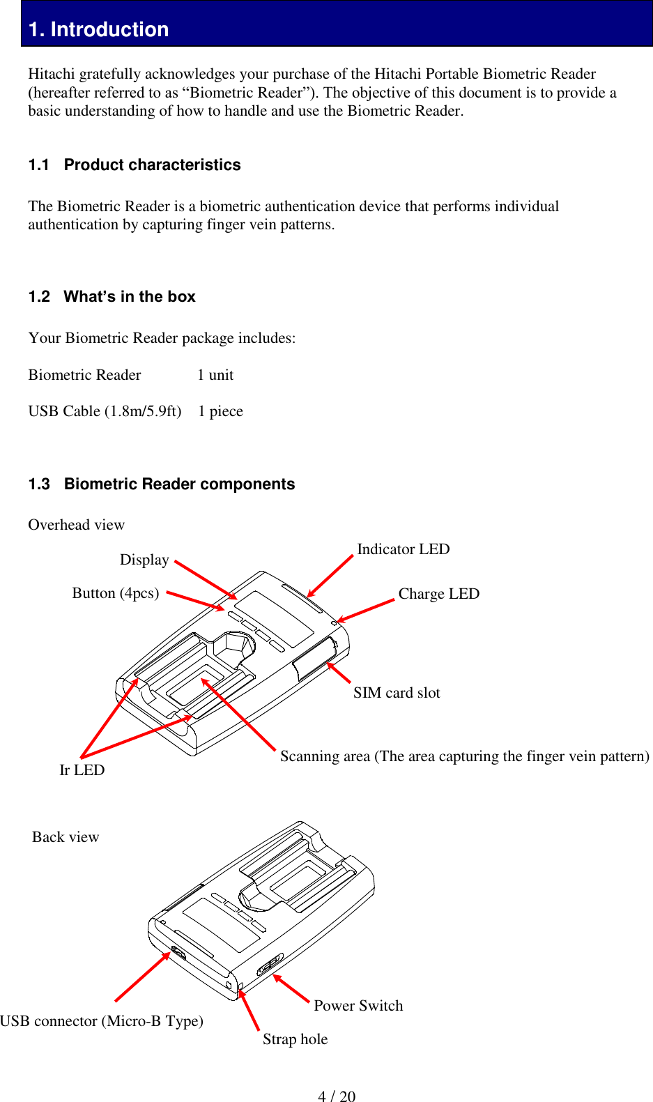   4 / 20 1. Introduction  Hitachi gratefully acknowledges your purchase of the Hitachi Portable Biometric Reader (hereafter referred to as &ldquo;Biometric Reader&rdquo;). The objective of this document is to provide a basic understanding of how to handle and use the Biometric Reader.   1.1   Product characteristics  The Biometric Reader is a biometric authentication device that performs individual authentication by capturing finger vein patterns.    1.2   What&rsquo;s in the box  Your Biometric Reader package includes:  Biometric Reader     1 unit  USB Cable (1.8m/5.9ft)    1 piece   1.3   Biometric Reader components  Overhead view                    Back view          Scanning area (The area capturing the finger vein pattern) Indicator LED Ir LED SIM card slot Charge LED Button (4pcs) Display USB connector (Micro-B Type) Power Switch Strap hole 