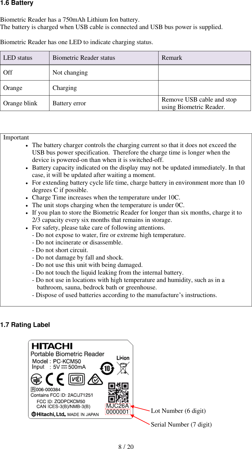   8 / 20 1.6 Battery  Biometric Reader has a 750mAh Lithium Ion battery. The battery is charged when USB cable is connected and USB bus power is supplied.  Biometric Reader has one LED to indicate charging status.    Important  The battery charger controls the charging current so that it does not exceed the USB bus power specification.  Therefore the charge time is longer when the device is powered-on than when it is switched-off.  Battery capacity indicated on the display may not be updated immediately. In that case, it will be updated after waiting a moment.   For extending battery cycle life time, charge battery in environment more than 10 degrees C if possible.   Charge Time increases when the temperature under 10C.  The unit stops charging when the temperature is under 0C.  If you plan to store the Biometric Reader for longer than six months, charge it to 2/3 capacity every six months that remains in storage.  For safety, please take care of following attentions. - Do not expose to water, fire or extreme high temperature. - Do not incinerate or disassemble. - Do not short circuit. - Do not damage by fall and shock. - Do not use this unit with being damaged. - Do not touch the liquid leaking from the internal battery. - Do not use in locations with high temperature and humidity, such as in a     bathroom, sauna, bedrock bath or greenhouse. - Dispose of used batteries according to the manufacture&rsquo;s instructions.   1.7 Rating Label              LED status Biometric Reader status Remark Off Not changing  Orange Charging  Orange blink Battery error Remove USB cable and stop using Biometric Reader. Lot Number (6 digit) Serial Number (7 digit) MJC26A 0000001 