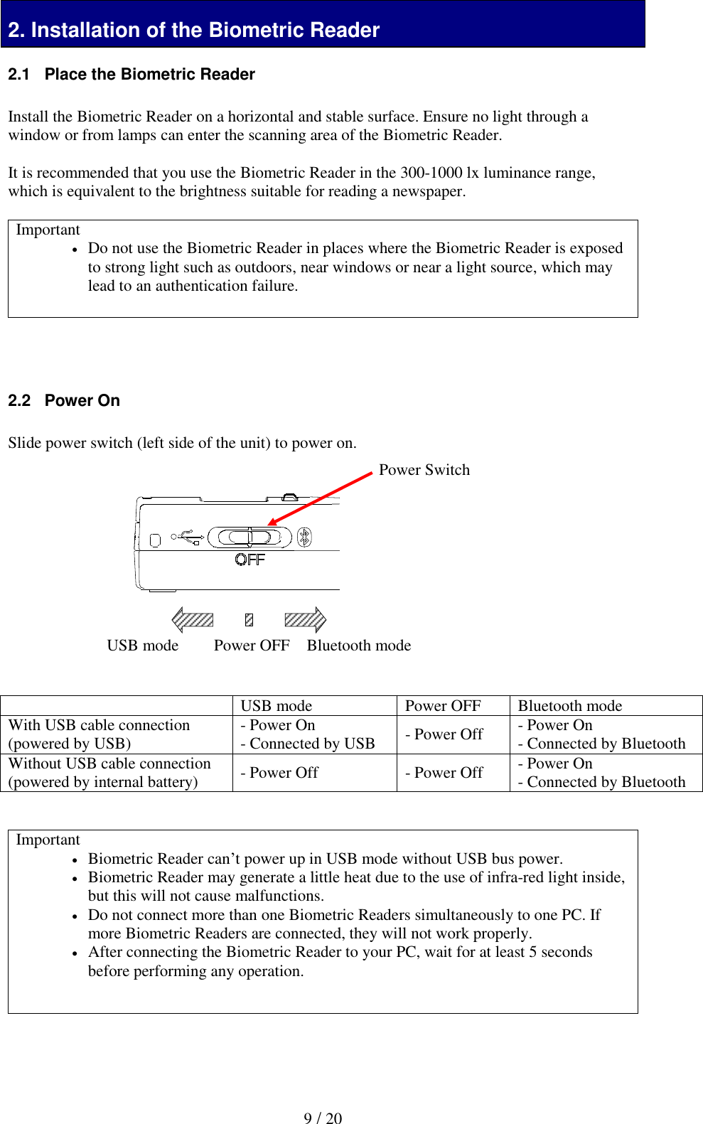   9 / 20 2. Installation of the Biometric Reader 2.1   Place the Biometric Reader  Install the Biometric Reader on a horizontal and stable surface. Ensure no light through a window or from lamps can enter the scanning area of the Biometric Reader.   It is recommended that you use the Biometric Reader in the 300-1000 lx luminance range, which is equivalent to the brightness suitable for reading a newspaper.  Important  Do not use the Biometric Reader in places where the Biometric Reader is exposed to strong light such as outdoors, near windows or near a light source, which may lead to an authentication failure.     2.2   Power On  Slide power switch (left side of the unit) to power on.               USB mode Power OFF Bluetooth mode With USB cable connection (powered by USB) - Power On - Connected by USB - Power Off - Power On - Connected by Bluetooth Without USB cable connection (powered by internal battery) - Power Off - Power Off - Power On - Connected by Bluetooth   Important  Biometric Reader can&rsquo;t power up in USB mode without USB bus power.  Biometric Reader may generate a little heat due to the use of infra-red light inside, but this will not cause malfunctions.  Do not connect more than one Biometric Readers simultaneously to one PC. If more Biometric Readers are connected, they will not work properly.  After connecting the Biometric Reader to your PC, wait for at least 5 seconds before performing any operation.      USB mode Bluetooth mode Power Switch Power OFF 