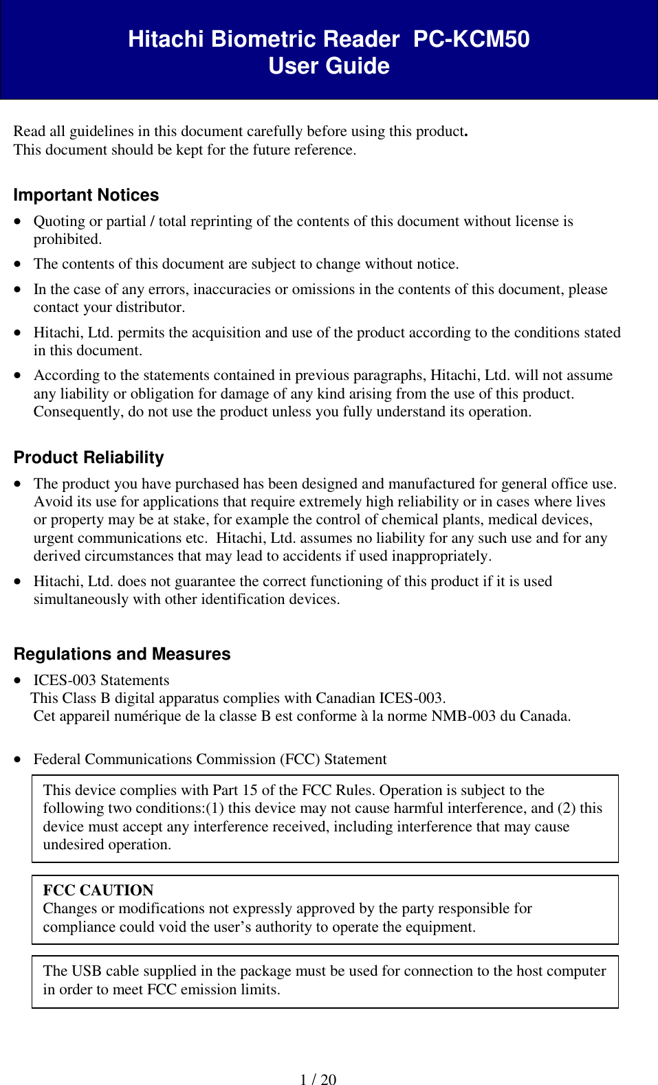  1 / 20  Hitachi Biometric Reader  PC-KCM50 User Guide   Read all guidelines in this document carefully before using this product. This document should be kept for the future reference.  Important Notices  Quoting or partial / total reprinting of the contents of this document without license is prohibited.  The contents of this document are subject to change without notice.  In the case of any errors, inaccuracies or omissions in the contents of this document, please contact your distributor.  Hitachi, Ltd. permits the acquisition and use of the product according to the conditions stated in this document.  According to the statements contained in previous paragraphs, Hitachi, Ltd. will not assume any liability or obligation for damage of any kind arising from the use of this product. Consequently, do not use the product unless you fully understand its operation.   Product Reliability   The product you have purchased has been designed and manufactured for general office use. Avoid its use for applications that require extremely high reliability or in cases where lives or property may be at stake, for example the control of chemical plants, medical devices, urgent communications etc.  Hitachi, Ltd. assumes no liability for any such use and for any derived circumstances that may lead to accidents if used inappropriately.  Hitachi, Ltd. does not guarantee the correct functioning of this product if it is used simultaneously with other identification devices.   Regulations and Measures  ICES-003 Statements This Class B digital apparatus complies with Canadian ICES-003. Cet appareil num&eacute;rique de la classe B est conforme &agrave; la norme NMB-003 du Canada.   Federal Communications Commission (FCC) Statement               This device complies with Part 15 of the FCC Rules. Operation is subject to the following two conditions:(1) this device may not cause harmful interference, and (2) this device must accept any interference received, including interference that may cause undesired operation. FCC CAUTION Changes or modifications not expressly approved by the party responsible for compliance could void the user&rsquo;s authority to operate the equipment. The USB cable supplied in the package must be used for connection to the host computer in order to meet FCC emission limits. 
