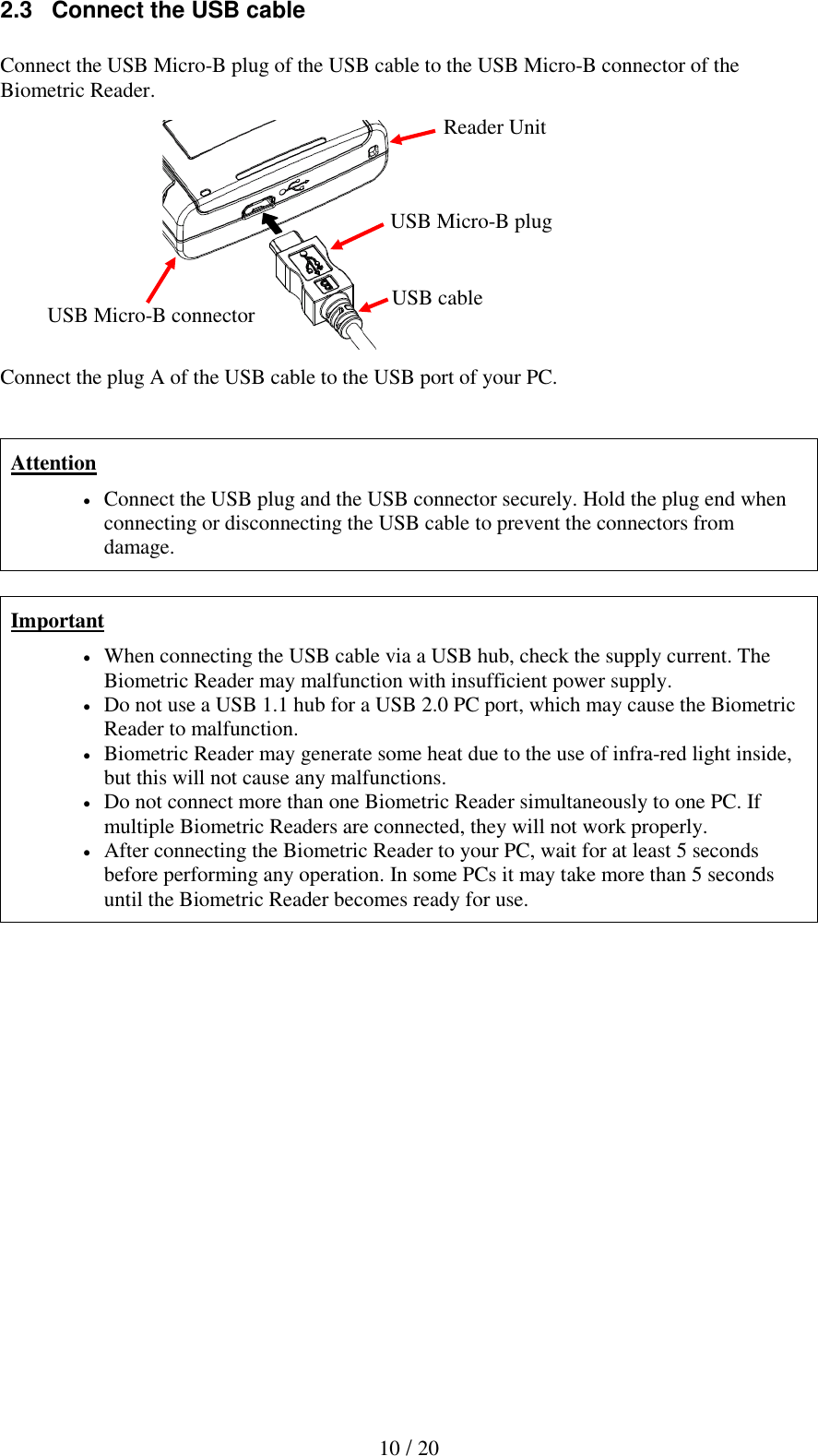  10 / 20 2.3   Connect the USB cable  Connect the USB Micro-B plug of the USB cable to the USB Micro-B connector of the Biometric Reader.             Connect the plug A of the USB cable to the USB port of your PC.   Attention  Connect the USB plug and the USB connector securely. Hold the plug end when connecting or disconnecting the USB cable to prevent the connectors from damage.  Important  When connecting the USB cable via a USB hub, check the supply current. The Biometric Reader may malfunction with insufficient power supply.  Do not use a USB 1.1 hub for a USB 2.0 PC port, which may cause the Biometric Reader to malfunction.  Biometric Reader may generate some heat due to the use of infra-red light inside, but this will not cause any malfunctions.  Do not connect more than one Biometric Reader simultaneously to one PC. If multiple Biometric Readers are connected, they will not work properly.  After connecting the Biometric Reader to your PC, wait for at least 5 seconds before performing any operation. In some PCs it may take more than 5 seconds until the Biometric Reader becomes ready for use.   Reader Unit USB Micro-B connector USB Micro-B plug USB cable 