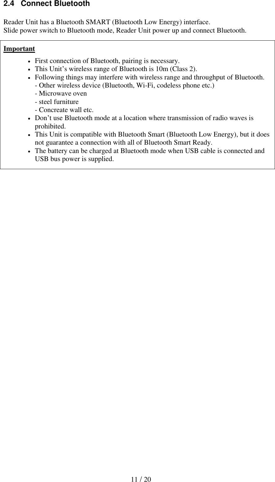  11 / 20 2.4   Connect Bluetooth  Reader Unit has a Bluetooth SMART (Bluetooth Low Energy) interface. Slide power switch to Bluetooth mode, Reader Unit power up and connect Bluetooth.                               Important  First connection of Bluetooth, pairing is necessary.   This Unit&rsquo;s wireless range of Bluetooth is 10m (Class 2).  Following things may interfere with wireless range and throughput of Bluetooth. - Other wireless device (Bluetooth, Wi-Fi, codeless phone etc.) - Microwave oven - steel furniture - Concreate wall etc.  Don&rsquo;t use Bluetooth mode at a location where transmission of radio waves is prohibited.  This Unit is compatible with Bluetooth Smart (Bluetooth Low Energy), but it does not guarantee a connection with all of Bluetooth Smart Ready.  The battery can be charged at Bluetooth mode when USB cable is connected and USB bus power is supplied. 