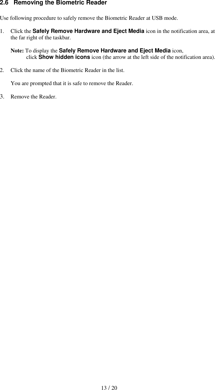  13 / 20 2.6   Removing the Biometric Reader  Use following procedure to safely remove the Biometric Reader at USB mode.  1. Click the Safely Remove Hardware and Eject Media icon in the notification area, at the far right of the taskbar.  Note: To display the Safely Remove Hardware and Eject Media icon,            click Show hidden icons icon (the arrow at the left side of the notification area).   2. Click the name of the Biometric Reader in the list.  You are prompted that it is safe to remove the Reader.  3. Remove the Reader. 