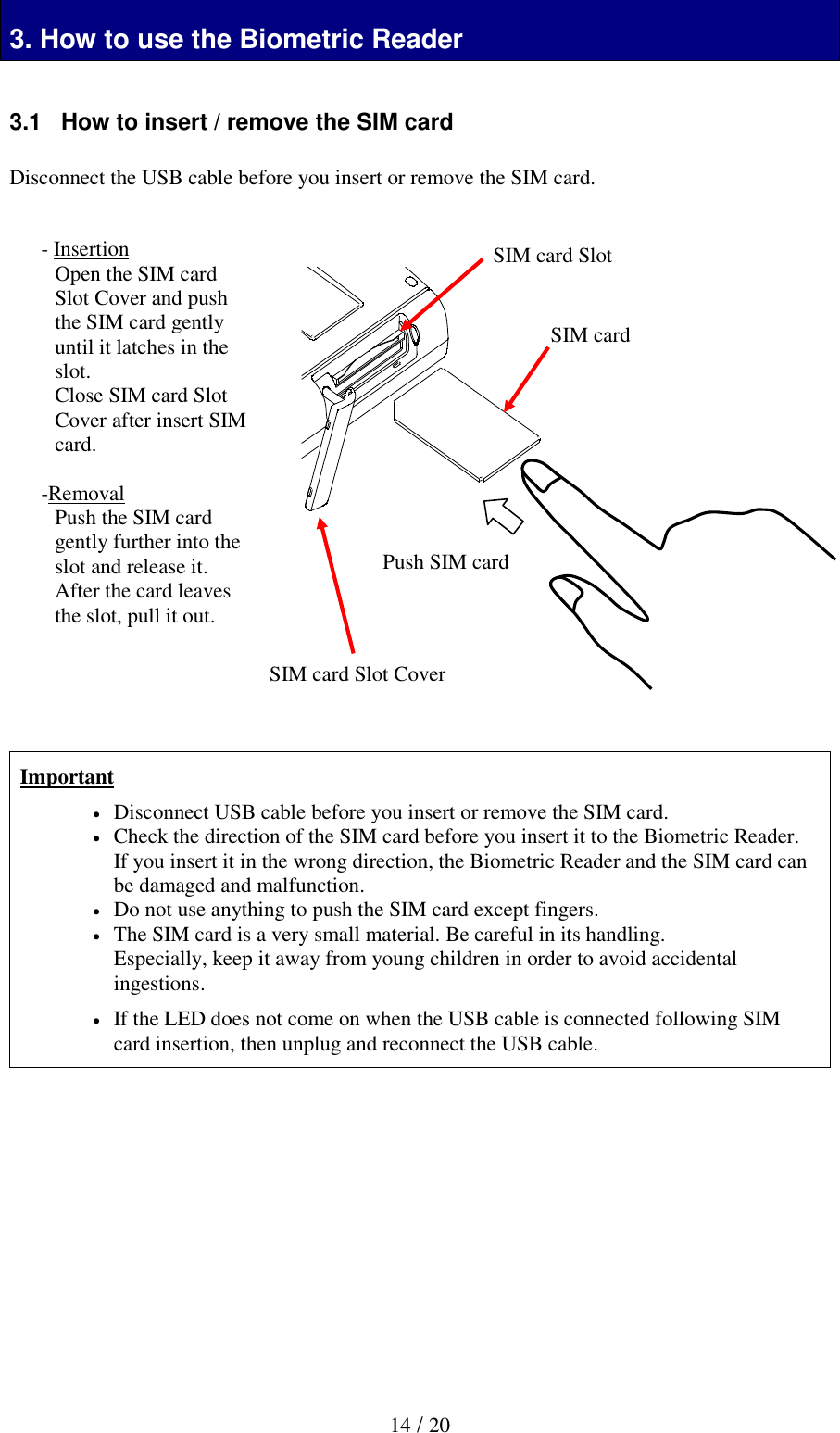  14 / 20 3. How to use the Biometric Reader 3. How to use the Biometric Reader  3.1   How to insert / remove the SIM card  Disconnect the USB cable before you insert or remove the SIM card.                        Important  Disconnect USB cable before you insert or remove the SIM card.  Check the direction of the SIM card before you insert it to the Biometric Reader. If you insert it in the wrong direction, the Biometric Reader and the SIM card can be damaged and malfunction.  Do not use anything to push the SIM card except fingers.  The SIM card is a very small material. Be careful in its handling. Especially, keep it away from young children in order to avoid accidental ingestions.  If the LED does not come on when the USB cable is connected following SIM card insertion, then unplug and reconnect the USB cable.             - Insertion Open the SIM card Slot Cover and push the SIM card gently until it latches in the slot. Close SIM card Slot Cover after insert SIM card.  -Removal Push the SIM card gently further into the slot and release it. After the card leaves the slot, pull it out.     Push SIM card SIM card SIM card Slot SIM card Slot Cover 