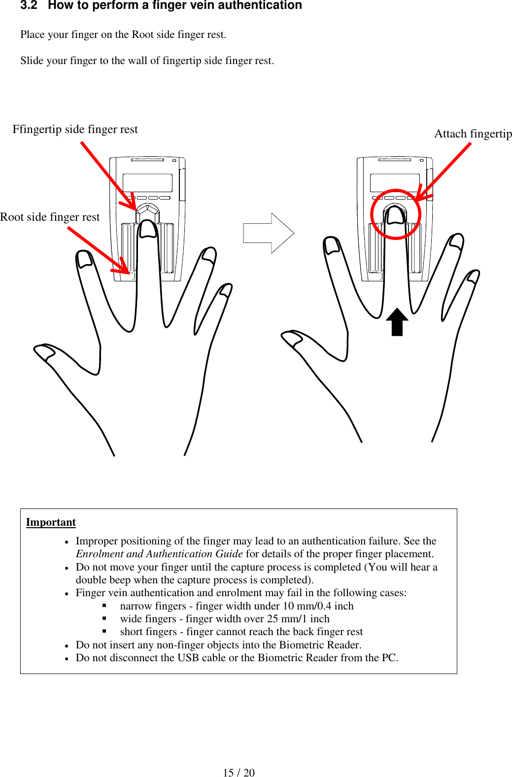  15 / 20 3.2   How to perform a finger vein authentication  Place your finger on the Root side finger rest.  Slide your finger to the wall of fingertip side finger rest.                                   Important  Improper positioning of the finger may lead to an authentication failure. See the Enrolment and Authentication Guide for details of the proper finger placement.  Do not move your finger until the capture process is completed (You will hear a double beep when the capture process is completed).  Finger vein authentication and enrolment may fail in the following cases:  narrow fingers - finger width under 10 mm/0.4 inch  wide fingers - finger width over 25 mm/1 inch  short fingers - finger cannot reach the back finger rest  Do not insert any non-finger objects into the Biometric Reader.  Do not disconnect the USB cable or the Biometric Reader from the PC.  Ffingertip side finger rest Attach fingertip Root side finger rest 