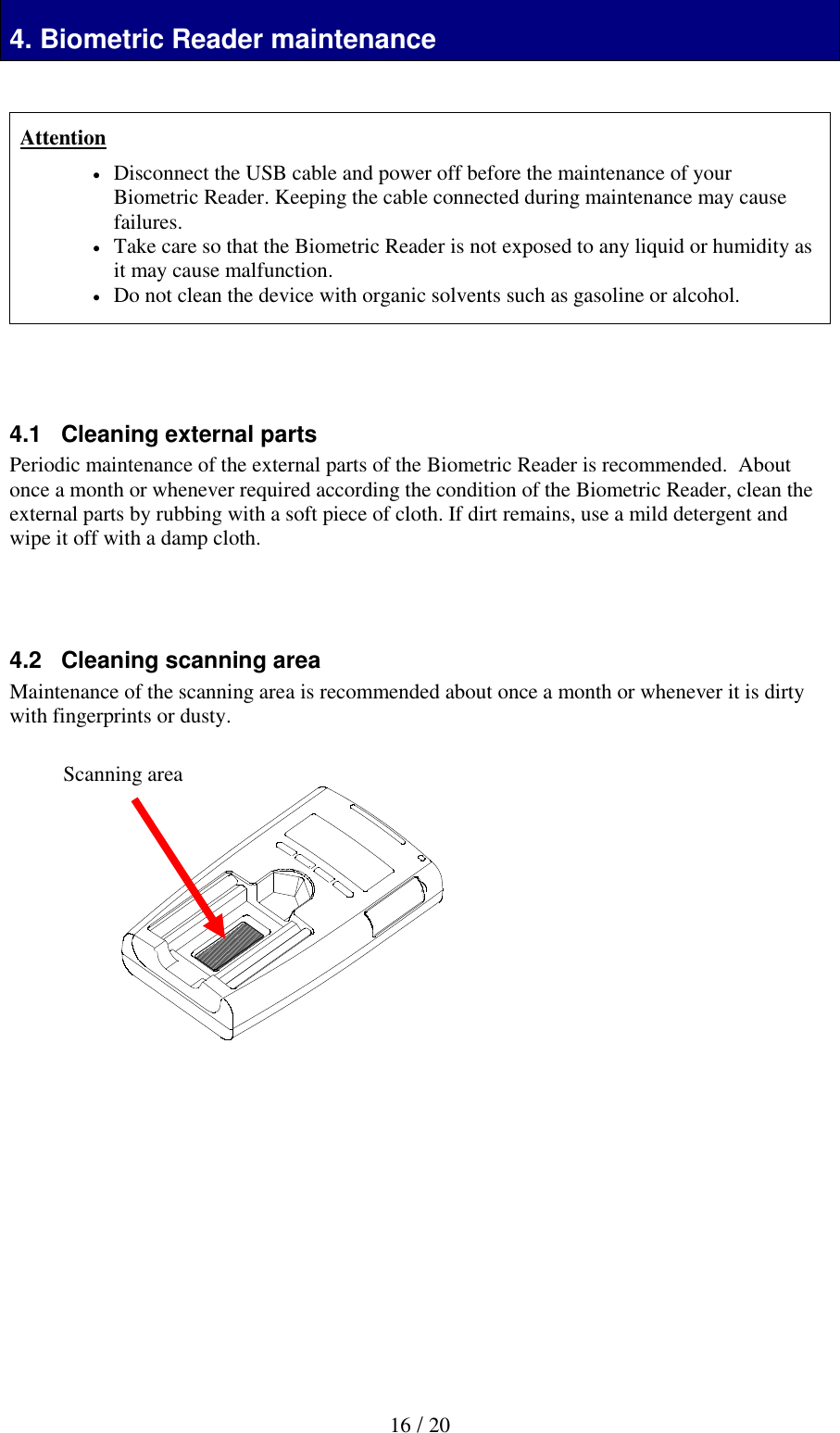 16 / 20 Biometric Reader maintenance 4. Biometric Reader maintenance   Attention  Disconnect the USB cable and power off before the maintenance of your Biometric Reader. Keeping the cable connected during maintenance may cause failures.    Take care so that the Biometric Reader is not exposed to any liquid or humidity as it may cause malfunction.  Do not clean the device with organic solvents such as gasoline or alcohol.     4.1   Cleaning external parts Periodic maintenance of the external parts of the Biometric Reader is recommended.  About once a month or whenever required according the condition of the Biometric Reader, clean the external parts by rubbing with a soft piece of cloth. If dirt remains, use a mild detergent and wipe it off with a damp cloth.     4.2   Cleaning scanning area Maintenance of the scanning area is recommended about once a month or whenever it is dirty with fingerprints or dusty.                           Scanning area 