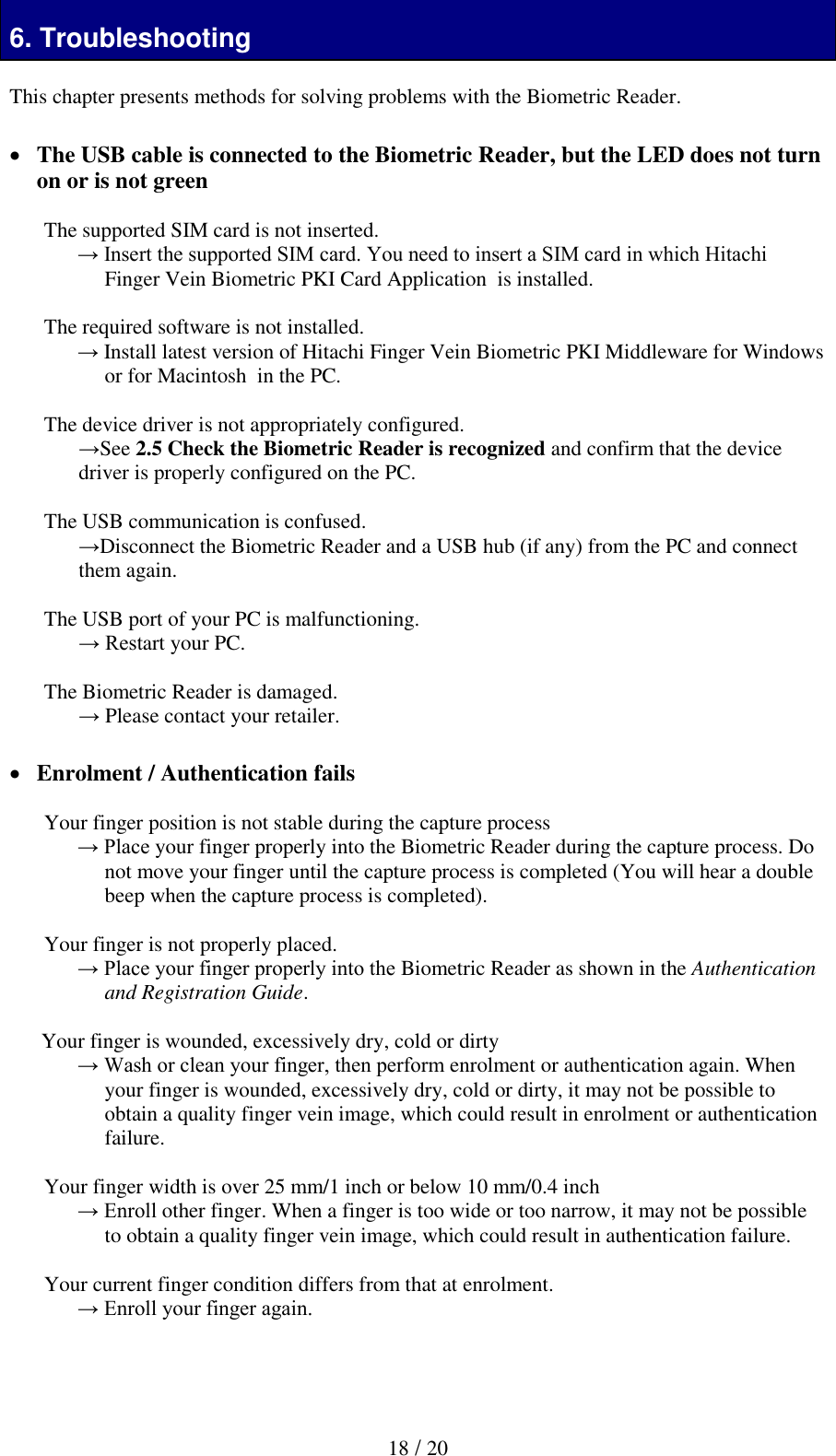  18 / 20 6. Troubleshooting  This chapter presents methods for solving problems with the Biometric Reader.    The USB cable is connected to the Biometric Reader, but the LED does not turn on or is not green  The supported SIM card is not inserted. &rarr; Insert the supported SIM card. You need to insert a SIM card in which Hitachi Finger Vein Biometric PKI Card Application  is installed.  The required software is not installed. &rarr; Install latest version of Hitachi Finger Vein Biometric PKI Middleware for Windows or for Macintosh  in the PC.  The device driver is not appropriately configured. &rarr;See 2.5 Check the Biometric Reader is recognized and confirm that the device driver is properly configured on the PC.   The USB communication is confused. &rarr;Disconnect the Biometric Reader and a USB hub (if any) from the PC and connect them again.  The USB port of your PC is malfunctioning. &rarr; Restart your PC.  The Biometric Reader is damaged. &rarr; Please contact your retailer.   Enrolment / Authentication fails  Your finger position is not stable during the capture process &rarr; Place your finger properly into the Biometric Reader during the capture process. Do not move your finger until the capture process is completed (You will hear a double beep when the capture process is completed).  Your finger is not properly placed. &rarr; Place your finger properly into the Biometric Reader as shown in the Authentication and Registration Guide.  Your finger is wounded, excessively dry, cold or dirty  &rarr; Wash or clean your finger, then perform enrolment or authentication again. When your finger is wounded, excessively dry, cold or dirty, it may not be possible to obtain a quality finger vein image, which could result in enrolment or authentication failure.   Your finger width is over 25 mm/1 inch or below 10 mm/0.4 inch &rarr; Enroll other finger. When a finger is too wide or too narrow, it may not be possible to obtain a quality finger vein image, which could result in authentication failure.  Your current finger condition differs from that at enrolment.  &rarr; Enroll your finger again.   