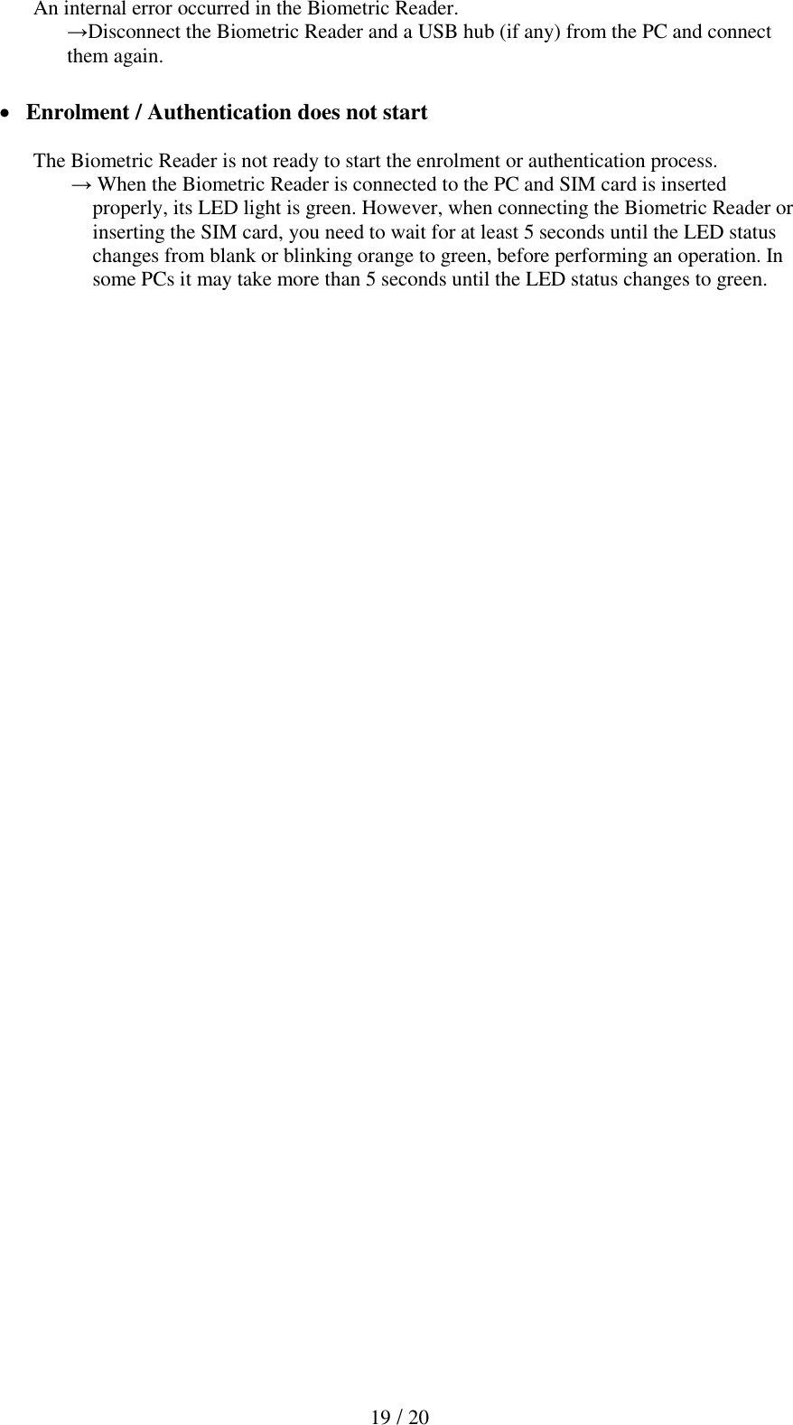  19 / 20 An internal error occurred in the Biometric Reader. &rarr;Disconnect the Biometric Reader and a USB hub (if any) from the PC and connect them again.    Enrolment / Authentication does not start  The Biometric Reader is not ready to start the enrolment or authentication process.  &rarr; When the Biometric Reader is connected to the PC and SIM card is inserted properly, its LED light is green. However, when connecting the Biometric Reader or inserting the SIM card, you need to wait for at least 5 seconds until the LED status changes from blank or blinking orange to green, before performing an operation. In some PCs it may take more than 5 seconds until the LED status changes to green. 