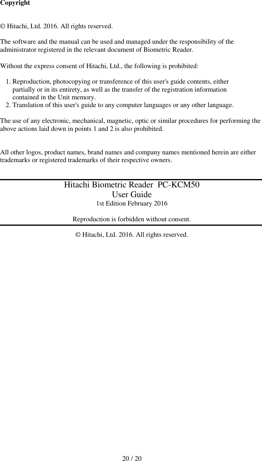  20 / 20  Copyright   &copy; Hitachi, Ltd. 2016. All rights reserved.  The software and the manual can be used and managed under the responsibility of the administrator registered in the relevant document of Biometric Reader.  Without the express consent of Hitachi, Ltd., the following is prohibited:    1. Reproduction, photocopying or transference of this user's guide contents, either     partially or in its entirety, as well as the transfer of the registration information      contained in the Unit memory.  2. Translation of this user's guide to any computer languages or any other language.   The use of any electronic, mechanical, magnetic, optic or similar procedures for performing the above actions laid down in points 1 and 2 is also prohibited.   All other logos, product names, brand names and company names mentioned herein are either trademarks or registered trademarks of their respective owners.   Hitachi Biometric Reader  PC-KCM50 User Guide 1st Edition February 2016  Reproduction is forbidden without consent.  &copy; Hitachi, Ltd. 2016. All rights reserved.  