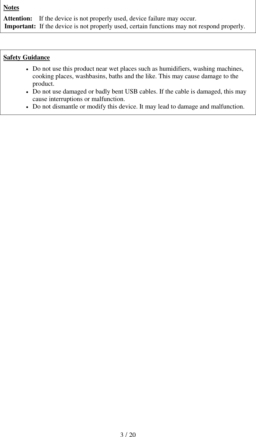  3 / 20     Notes Attention:    If the device is not properly used, device failure may occur. Important:  If the device is not properly used, certain functions may not respond properly.    Safety Guidance  Do not use this product near wet places such as humidifiers, washing machines, cooking places, washbasins, baths and the like. This may cause damage to the product.  Do not use damaged or badly bent USB cables. If the cable is damaged, this may cause interruptions or malfunction.   Do not dismantle or modify this device. It may lead to damage and malfunction. 