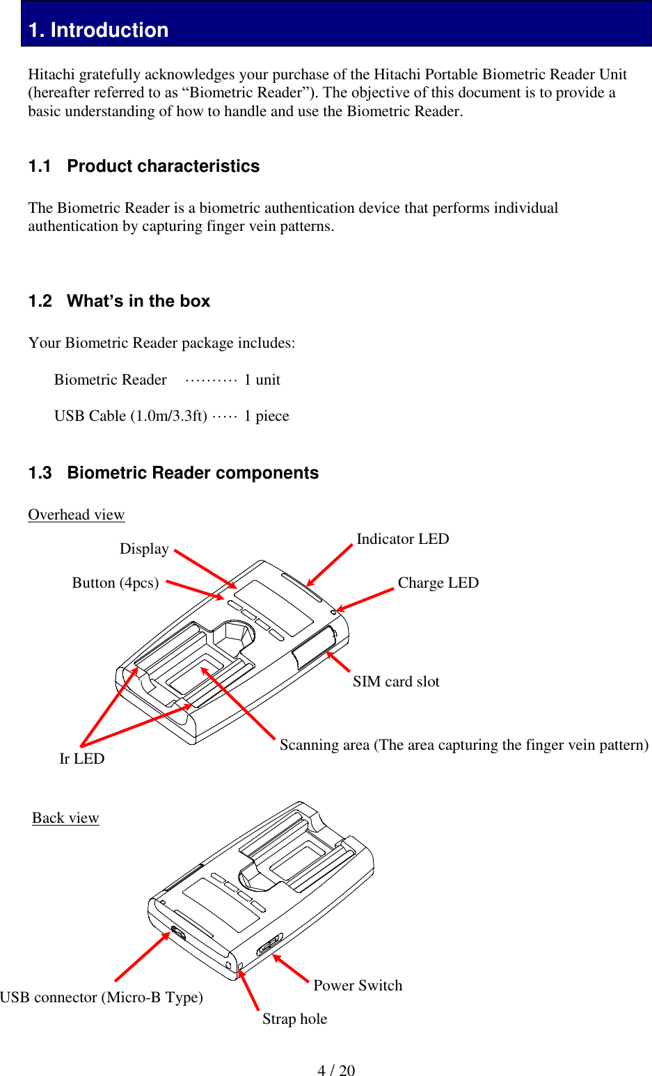  4 / 20 1tion 1. Introduction  Hitachi gratefully acknowledges your purchase of the Hitachi Portable Biometric Reader Unit (hereafter referred to as &ldquo;Biometric Reader&rdquo;). The objective of this document is to provide a basic understanding of how to handle and use the Biometric Reader.   1.1   Product characteristics  The Biometric Reader is a biometric authentication device that performs individual authentication by capturing finger vein patterns.    1.2   What&rsquo;s in the box  Your Biometric Reader package includes:  Biometric Reader  &middot;&middot;&middot;&middot;&middot;&middot;&middot;&middot;&middot;&middot; 1 unit  USB Cable (1.0m/3.3ft)  &middot;&middot;&middot;&middot;&middot; 1 piece  1.3   Biometric Reader components  Overhead view                    Back view          Scanning area (The area capturing the finger vein pattern) Indicator LED Ir LED SIM card slot Charge LED Button (4pcs) Display USB connector (Micro-B Type) Power Switch Strap hole 