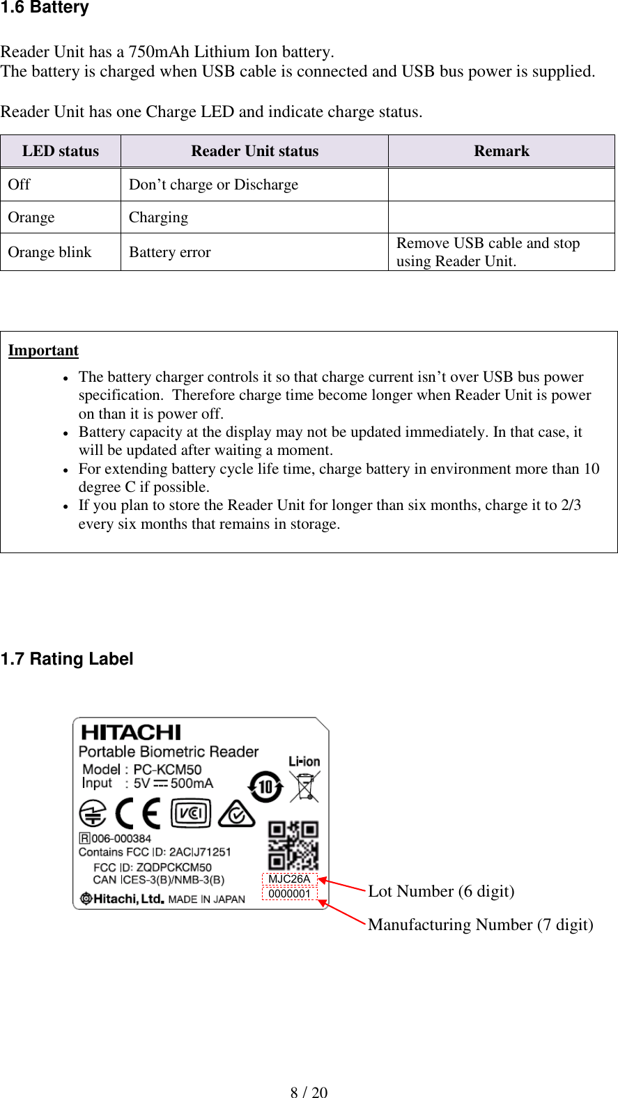  8 / 20 1.6 Battery  Reader Unit has a 750mAh Lithium Ion battery. The battery is charged when USB cable is connected and USB bus power is supplied.  Reader Unit has one Charge LED and indicate charge status.    Important  The battery charger controls it so that charge current isn&rsquo;t over USB bus power specification.  Therefore charge time become longer when Reader Unit is power on than it is power off.  Battery capacity at the display may not be updated immediately. In that case, it will be updated after waiting a moment.   For extending battery cycle life time, charge battery in environment more than 10 degree C if possible.   If you plan to store the Reader Unit for longer than six months, charge it to 2/3 every six months that remains in storage.     1.7 Rating Label                2. Installation of the Biometric Reader LED status Reader Unit status Remark Off Don&rsquo;t charge or Discharge  Orange Charging  Orange blink Battery error Remove USB cable and stop using Reader Unit. Lot Number (6 digit) Manufacturing Number (7 digit) MJC26A 0000001 