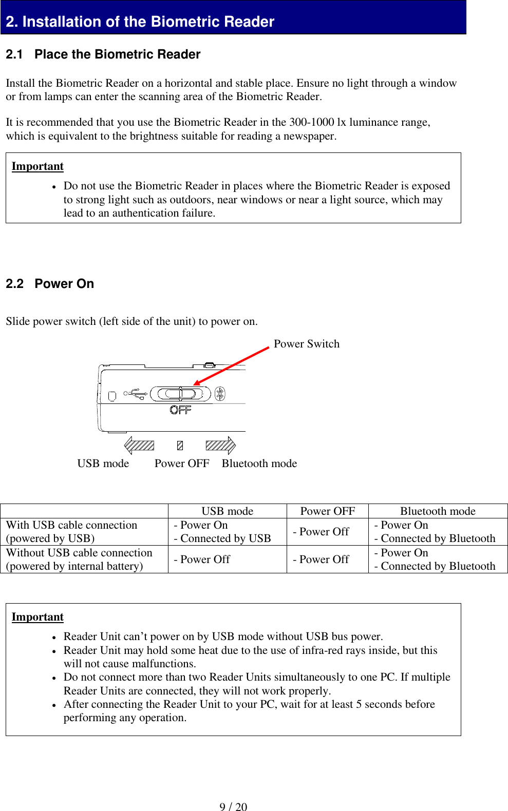  9 / 20 2. Installation of the Biometric Reader 2.1   Place the Biometric Reader  Install the Biometric Reader on a horizontal and stable place. Ensure no light through a window or from lamps can enter the scanning area of the Biometric Reader.   It is recommended that you use the Biometric Reader in the 300-1000 lx luminance range, which is equivalent to the brightness suitable for reading a newspaper.  Important  Do not use the Biometric Reader in places where the Biometric Reader is exposed to strong light such as outdoors, near windows or near a light source, which may lead to an authentication failure.     2.2   Power On  Slide power switch (left side of the unit) to power on.          USB mode Power OFF Bluetooth mode With USB cable connection (powered by USB) - Power On - Connected by USB - Power Off - Power On - Connected by Bluetooth Without USB cable connection (powered by internal battery) - Power Off - Power Off - Power On - Connected by Bluetooth   Important  Reader Unit can&rsquo;t power on by USB mode without USB bus power.  Reader Unit may hold some heat due to the use of infra-red rays inside, but this will not cause malfunctions.  Do not connect more than two Reader Units simultaneously to one PC. If multiple Reader Units are connected, they will not work properly.  After connecting the Reader Unit to your PC, wait for at least 5 seconds before performing any operation.     USB mode Bluetooth mode Power Switch Power OFF 