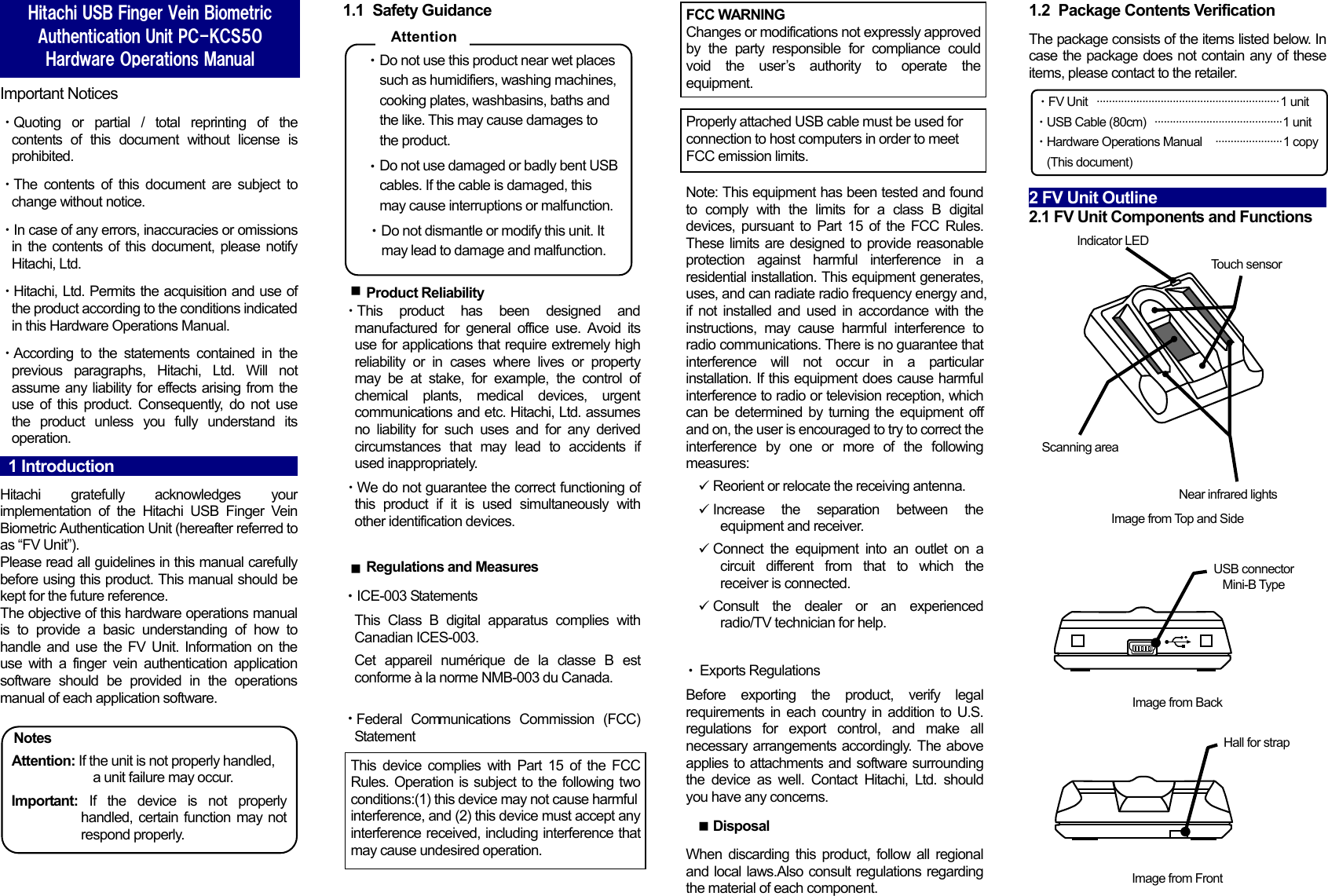   Important Notices ・Quoting or partial / total reprinting of the contents of this document without license is prohibited. ・The contents of this document are subject to change without notice. ・In case of any errors, inaccuracies or omissions in the contents of this document, please notify Hitachi, Ltd. ・Hitachi, Ltd. Permits the acquisition and use of the product according to the conditions indicated in this Hardware Operations Manual. ・According to the statements contained in the previous paragraphs, Hitachi, Ltd. Will not assume any liability for effects arising from the use of this product. Consequently, do not use the product unless you fully understand its operation.   1 Introduction                                                 Hitachi gratefully acknowledges your implementation of the Hitachi USB Finger Vein Biometric Authentication Unit (hereafter referred to as &ldquo;FV Unit&rdquo;). Please read all guidelines in this manual carefully before using this product. This manual should be kept for the future reference. The objective of this hardware operations manual is to provide a basic understanding of how to handle and use the FV Unit. Information on the use with a finger vein authentication application software should be provided in the operations manual of each application software.  Notes Attention: If the unit is not properly handled,             a unit failure may occur. Important: If the device is not properly handled, certain function may not respond properly.  1.1 Safety Guidance  ・Do not use this product near wet places such as humidifiers, washing machines, cooking plates, washbasins, baths and the like. This may cause damages to the product. ・Do not use damaged or badly bent USB cables. If the cable is damaged, this may cause interruptions or malfunction. ・・・・Do not dismantle or modify this unit. It may lead to damage and malfunction.   Product Reliability ・This product has been designed and manufactured for general office use. Avoid its use for applications that require extremely high reliability or in cases where lives or property may be at stake, for example, the control of chemical plants, medical devices, urgent communications and etc. Hitachi, Ltd. assumes no liability for such uses and for any derived circumstances that may lead to accidents if used inappropriately. ・We do not guarantee the correct functioning of this product if it is used simultaneously with other identification devices.   Regulations and Measures ICE-003 Statements This Class B digital apparatus complies with Canadian ICES-003. Cet appareil num&eacute;rique de la classe B est conforme &agrave; la norme NMB-003 du Canada.    Federal Communications Commission (FCC) Statement                Note: This equipment has been tested and found to comply with the limits for a class B digital devices, pursuant to Part 15 of the FCC Rules. These limits are designed to provide reasonable protection against harmful interference in a residential installation. This equipment generates, uses, and can radiate radio frequency energy and, if not installed and used in accordance with the instructions, may cause harmful interference to radio communications. There is no guarantee that interference will not occur in a particular installation. If this equipment does cause harmful interference to radio or television reception, which can be determined by turning the equipment off and on, the user is encouraged to try to correct the interference by one or more of the following measures:   Reorient or relocate the receiving antenna.  Increase the separation between the equipment and receiver.   Connect the equipment into an outlet on a circuit different from that to which the receiver is connected.   Consult the dealer or an experienced radio/TV technician for help.    Exports Regulations Before exporting the product, verify legal requirements in each country in addition to U.S. regulations for export control, and make all necessary arrangements accordingly. The above applies to attachments and software surrounding the device as well. Contact Hitachi, Ltd. should you have any concerns.  Disposal When discarding this product, follow all regional and local laws.Also consult regulations regarding the material of each component. 1.2  Package Contents Verification The package consists of the items listed below. In case the package does not contain any of these items, please contact to the retailer. ・FV Unit   &middot;&middot;&middot;&middot;&middot;&middot;&middot;&middot;&middot;&middot;&middot;&middot;&middot;&middot;&middot;&middot;&middot;&middot;&middot;&middot;&middot;&middot;&middot;&middot;&middot;&middot;&middot;&middot;&middot;&middot;&middot;&middot;&middot;&middot;&middot;&middot;&middot;&middot;&middot;&middot;&middot;&middot;&middot;&middot;&middot;&middot;&middot;&middot;&middot;&middot;&middot;&middot;&middot;&middot;&middot;&middot;&middot;&middot;&middot;&middot; 1 unit ・USB Cable (80cm)   &middot;&middot;&middot;&middot;&middot;&middot;&middot;&middot;&middot;&middot;&middot;&middot;&middot;&middot;&middot;&middot;&middot;&middot;&middot;&middot;&middot;&middot;&middot;&middot;&middot;&middot;&middot;&middot;&middot;&middot;&middot;&middot;&middot;&middot;&middot;&middot;&middot;&middot;&middot;&middot;&middot;&middot; 1 unit ・Hardware Operations Manual   &middot;&middot;&middot;&middot;&middot;&middot;&middot;&middot;&middot;&middot;&middot;&middot;&middot;&middot;&middot;&middot;&middot;&middot;&middot;&middot;&middot;&middot; 1 copy   (This document)  2 FV Unit Outline                         2.1 FV Unit Components and Functions  Hitachi USB Finger Vein Biometric Authentication Unit PC-KCS50 Hardware Operations Manual  AttentionThis device complies with Part 15 of the FCC Rules. Operation is subject to the following two conditions:(1) this device may not cause harmfulinterference, and (2) this device must accept any interference received, including interference that may cause undesired operation. FCC WARNINGChanges or modifications not expressly approved by the party responsible for compliance could void the user&rsquo;s authority to operate the equipment. Properly attached USB cable must be used for connection to host computers in order to meet FCC emission limits.           Image from Top and Side Indicator LED Scanning area Near infrared lights Touch sensor Image from Back USB connector Mini-B Type Image from Front Hall for strap    &uuml;&uuml;&uuml;&uuml;nnn